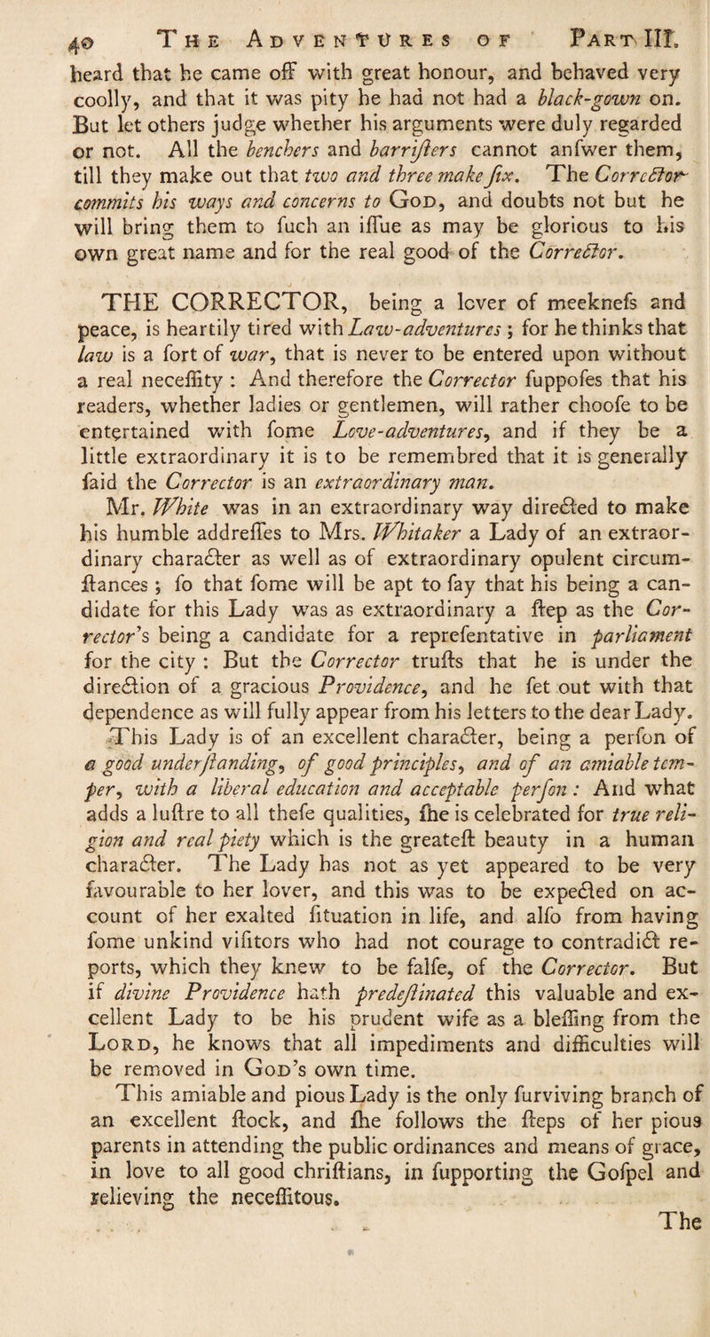 heard that he came off with great honour, and behaved very coolly, and that it was pity he had not had a black-gown on. But let others judge whether his arguments were duly regarded or not. All the benchers and barrifters cannot anfwer them, till they make out that two and three make fix. The Corrector- commits his ways and concerns to God, and doubts not but he will bring them to fuch an iffue as may be glorious to his own great name and for the real good of the Cor redd or. THE CORRECTOR, being a lever of meeknefs and peace, is heartily tired with Law-adventures ; for he thinks that law is a fort of m?r, that is never to be entered upon without a real neceffity : And therefore the Corrector fuppofes that his readers, whether ladies or gentlemen, will rather choofe to be entertained with fome Love-adventures^ and if they be a little extraordinary it is to be remembred that it is generally faid the Corrector is an extraordinary man. Mr. White was in an extraordinary way diredled to make his humble addreffes to Mrs. Whitaker a Lady of an extraor¬ dinary character as well as of extraordinary opulent circum- ffances ; fo that fome will be apt to fay that his being a can¬ didate for this Lady was as extraordinary a ftep as the Cor¬ rectors being a candidate for a reprefentative in parliament for the city : But the Corrector truffs that he is under the diredlion of a gracious Providence, and he fet out with that dependence as will fully appear from his letters to the dear Lady. This Lady is of an excellent character, being a perfon of a good under/landings of good principles, and of an amiable tem¬ per , with a liberal education and acceptable perfon : And what adds a luftre to all thefe qualities, fire is celebrated for true reli¬ gion and real piety which is the greateft beauty in a human charadler. The Lady has not as yet appeared to be very favourable to her lover, and this was to be expedled on ac¬ count of her exalted fituation in life, and alfo from having fome unkind vifitors who had not courage to contradidl re¬ ports, which they knew to be falfe, of the Corrector. But if divine Providence hath predominated this valuable and ex¬ cellent Lady to be his prudent wife as a bleffing from the Lord, he knows that all impediments and difficulties will be removed in God’s own time. This amiable and pious Lady is the only furviving branch of an excellent flock, and fhe follows the Reps of her pious parents in attending the public ordinances and means of grace, in love to all good chriflians, in fupporting the Gofpel and jelieving the neceffitous. . L The