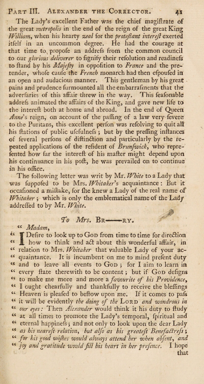 The Lady’s excellent Father was the chief magiftrate of the great metropolis in the end of the reign of the great King William, when his hearty zeal for the protejiant interejl exerted itfelf in an uncommon degree. He had the courage at that time tox propofe an addrefs from the common council to our glorious deliverer to fignify their refolution and readinefs to ftand by his Majefty in oppofttion to France and the pre¬ tender, whofe caufe the French monarch had then efpoufed in an open and audacious manner. This gentleman by his great * pains and prudence furmounted all the embarrafments that the adverfaries of this affair threw in the way. This feafonable addrefs animated the affairs of the King, and gave new life to the intereft both at home and abroad. In the end of Queen Anne9s reign, on account of the palling of a law very fevere to the Puritans, this excellent perfon was refolving to quit all his ftations of public ufefulnefs ; but by the preffing inftances of feveral perfons of diftin£fion and particularly by the re¬ peated applications of the refident of Brunfwick, who repre- fented how far the intereft of his mafter might depend upon his continuance in his poft, he was prevailed on to continue in his office. The following letter was writ by Mr. White to a Lady that was fuppofed to be Mrs. Whitaker s acquaintance: But it occafioned a miftake, for (he knew a Lady of the real name of Whitaker ; which is only the emblematical name of the Lady addreffed to by Mr. White. To Mrs. Br« •RY« cc Madam, 1 Defire to look up to God from time to time for dire£Hon how to think and aabout this wonderful affair, in relation to Mrs. Whitaker that valuable Lady of your ac¬ quaintance. It is incumbent on me to mind prefent duty and to leave all events to God ; for I aim to learn in every ftate therewith to be content; but if God defigns to make me more and more a favourite of his Providence, I ought chearfully and thankfully to receive the bleffings Heaven is pleafed to beftow upon me. If it comes to pafs it will be evidently the doing of the Lord and wondrous in our eyes: Then Alexander would think it his duty to ftudy at all times to promote the Lady’s temporal, fpiritual and 6C eternal happinefs; and not only to look upon the dear Lady as his near eft relation, but alfo as his greateft Benefadlrefs; for his good wijhes would a Ways attend her when abfent, and 5< joy and gratitude would fill his heart in her prefence. I hope that c c cc 6C (( <c cc 6C cc 4C ec c c (C c<