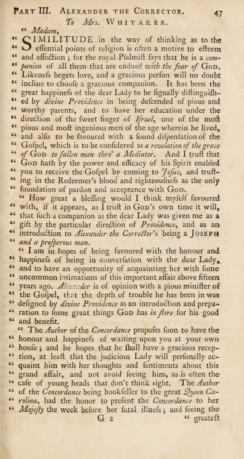 cc (( C( cc CC sc sc sc sc sc sc Part III. Alexander the Corrector. To Mrs. Whitaker. Madam, IMiLITUDE in the way of thinking as to the effential points of religion is often a motive to efteem 44 and affection ; for the royal Plalmift fays that he is a com- 44 panion of all them that are endued with the fear of God. 44 Likenefs begets love, and a gracious perfon will no doubt 44 incline to choofe a gracious companion. It has been the great happinefs of the dear Lady to be fignally diftinguifh- ed by divine Providence in being defcended of pious and worthy parents, and to have her education under the 44 direction of the fweet linger of IfraA, one of the moft pious and moft ingenious men of the age wherein he lived, and alfo to be favoured with a found difpenfation of the Gofpel, which is to be confidered as a revelation of the grace of God to fallen man thro9 a Mediator. And I truft that God hath by the power and efficacy of his Spirit enabled 44 you to receive the Gofpel by coming to Jefus, and truft- 44 ing in the Redeemer’s blood and righteoufnefs as the only 44 foundation of pardon and acceptance with God. 44 How great a bleffing would I think myfelf favoured 44 with, if it appears, as I truft in God’s own time it will, that 1'uch a companion as the dear Lady was given me as a gift by the particular direction of Providence, and as an 44 introduction to Alexander the CorredloPs being a Joseph 4 4 and a profperous man. 44 I am in hopes of being favoured with the honour and 44 happinefs of being in converfation with the dear Lady, and to have an opportunity of acquainting her with fome uncommon intimations of this important affair above fifteen years ago. Alexander is of opinion with a pious minifter of the Gofpel, that the depth of trouble he has been in was 44 defigned by divine Providence as an introduction and prepa® 44 ration to fome great things God has in fore for his good 44 and benefit. 44 The Author of the Concordance propofes foon to have the 44 honour and happinefs of waiting upon you at your own houfe; and he hopes that he {hall have a gracious recep» tion, at leaft that the judicious Lady will perfonally ac- 44 quaint him with her thoughts and fentiments about this 44 grand affair, and not avoid feeing him, as.is often the 44 cafe of young heads that don’t think right. The Author of the Concordance being bookfeller to the great Queen Ca¬ rolina, had the honor to prefent the Concordance to her 44 Majefly the week before her fatal illnefs 3 and feeing the G 2, 44 greatest CC CC cc sc cc 6C £C <C cc Ct