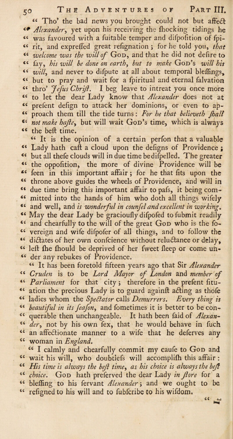 <c Tho’ the bad news you brought could not but affeCt Alexander, yet upon his receiving the fhocking tidings he « was favoured with a fuitable temper and difpofition of fpi- tc rit, and expreffed great refignation ; for he told you, that welcome was the will of God, and that he did not defire to <c fay, his will he done on earth, hut to make God’s will his <c will, and never to difpute at all about temporal bleflings, <c but to pray and wait for a fpiritual and eternal falvation «c thro’ Jefus Chrijl. I beg leave to intreat you once more <e to let the dear Lady know that Alexander does not at <c prefent defign to attack her dominions, or even to ap- <c proach them till the tide turns: For he that helieveth J,halt €l not make hajley but will wait God’s time, which is always the belt time. 6t It is the opinion of a certain perfon that a valuable “ Lady hath caft a cloud upon the defigns of Providence ; <c but all thefe clouds will in due time bedifpelled. The greater <c the oppofition, the more of divine Providence will be *c feen in this important affair; for he that fits upon the €C throne above guides the wheels of Providence, and will in due time bring this important affair to pafs, it being com- mitted into the hands of him who doth all things wifely and well, and is wonderful in counfel and excellent in working, May the dear Lady be gracioufly difpofed tofubmit readily *c and chearfully to the will of the great God who is the fo~ vereign and wife difpofer of all things, and to follow the *c dictates of her own confcience without reluctance or delay, left fhe fhould be deprived of her fweet fleep or come un- ic der any rebukes of Providence. 46 It has been foretold fifteen years ago that Sir Alexander ss Cruden is to be Lord Mayor of London and member of “ Parliament for that city; therefore in the prefent fitu- ation the precious Lady is to guard againft aCting as thofe ladies whom the Spectator calls Demurrers. Every thing is beautiful in its feafon, and fometimes it is better to be con- querable then unchangeable. It hath been faid of Alex an- dery not by his own fex, that he would behave in fuch te an affectionate manner to a wife that he deferves any ct woman in England. *c I calmly and chearfully commit my caufe to God and se wait his will, who doubtiefs will accomplifh this affair : 4C His time is always the hejl timey as his choice is always the bejt $c choice. God hath preferved the dear Lady in fore for a u blelHng to his fervant Alexander; and we ought to be u refigned to his will and to fubferibe to his wifdom.