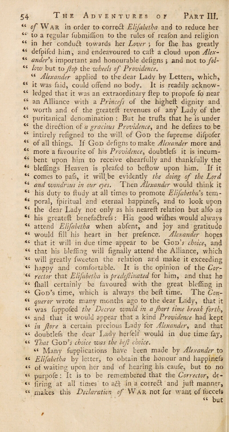 tc of War in order to corredf Elifahetha and to reduce her to a regular fubmiffion to the rules of reafon and religion in her condudt towards her Lover ; for fne has greatly 4C defpifed him, and endeavoured to cad a cloud upon Alex* <6 ander s important and honourable defigns; and not to fol- lew but to flop the wheels of Providence. 44 Alexander applied to the dear Lady by Letters, which, fiC it was faid, could offend no body. It is readily acknow- ledged that it was an extraordinary dep to propofe fo near 44 an Alliance with a Princefs of the highed dignity and 44 worth and of the greateft revenues of any* Lady of the <4 puritanical denomination : But he truds that he is under 44 the dire&ion of a gracious Providence, and he defires to be 44 intirely refigned to the will of God the fupreme difpofer 44 of all things. If God defigns to make Alexander more and 44 more a favourite of his Providence, doubtlefs it is incum- 44 bent upon him to receive chearfully and thankfully the 44 bleffings Heaven is pleafed to bellow upon him. If it 44 comes to pafs, it will^be evidently the doing of the Lord 64 and wondrous in our eyes. Then Alexander would think it 44 his duty to ftudy at all times to promote Elifahetha.'’s tern- 44 poral, Spiritual and eternal happinefs, and to look upon 44 the dear Lady not only as his neared relation but alfo as 44 his greated benefadlrefs : His good wilhes would always 44 attend Elifahetha when abfent, and joy and gratitude 44 would fill his heart in her prefence. Alexander hopes 44 that it will in due time appear to be GodV choice, and 44 that his bluffing will fignally attend the Alliance, which 44 will greatly fweeten the relation and make it exceeding 44 happy and comfortable. It is the opinion of the Cor- 44 rector that Elifahetha \s predominated for him, and that he 44 (hall certainly be favoured with the great bluffing in 44 God’s time, which is always the bed time. The Con- 44 queror wrote many months ago to the dear Lady, that it 44 was fuppofed the Decree would in a Jhort time break forth, 44 and that it would appear that a kind Providence had kept 44 in fore a certain precious Lady for Alexander, and that 44 doubtlefs the dear Lady herfelf would in due time fay, 64 That Good choice was the hef choice. 44 Many duplications have been made by Alexander to 44 Elifahetha by letter, to obtain the honour and happinefs 44 of waiting upon her and of hearing his caufe, but to no 44 purpofe : It is to be remembered that the Corrector, de- 44 firing at all times to a£t in a correct and jud manner, 44 makes this Declaration of War not for want of luccefs 44 but