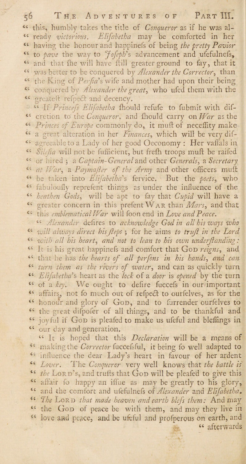 44 this, humbly takes the title of Conqueror as if he was al- 44 ready victorious. Elifabetha may be comforted in her 44 having the honour and happinefs of being the pretty Pavion 44 to pave the way to Jofepps advancement and ufefulnefs, 44 and that {he will have {fill greater ground to fay, that i£ 44 was better to be conquered by Alexander the Corrector, than 66 the King of Perjicds wife and mother had upon their being 44 conquered by Alexander the great, who ufed them v/ith the 44 g reate if refpecf and decency. 44 Pfincej's Elifabetha fhould refufe to fubmit with dif- 44 cretion to the Conqueror, and fhould carry on War as the 44 Princes of Europe commonly do, it muff of neceffity make 44 a great alteration in her Finances, which will be very dif- 44 agreeable to a Lady of her good Oeconomy : Her vaffals in 44 Silefia will not be fufiicient, but freih troops muft be raifed 44 or hired 3 a Captain-Generaland other Generals, a Secretary 44 at War, a Paymajler of the Array and other officers muff 64 be taken into Elifabetha % fervice. But the poets, who 44 fabuloufly reprefent things as under the influence of the 64 heathen Gods, will be apt to fay that Cupid will have a 64 greater concern in this prefent War than Mars, and that 44 this emblematical War will foon end in Love and Peace. 44 Alexander deli res to acknowledge God in all his ways zvho 44 will always direct hisJleps 3 for he aims to trujl in the Lord 44 with all his heart, and not to lean to his even unaerjlanding: 64 It is his great happinefs and comfort that God reigns, and 44 that he has the hearts of all perfons in his hands, and can 44 turn them as the rivers of water, and can as quickly turn 44 Elifabetha s heart as the lock of a door is opened by the turn 44 of a key. We ought to defire fuccefs in our important 44 affairs, not fo much out of refpecd to ourfelves, as for the 44 honour and glory of God, and to furrender ourfelves to 44 the great difpofer of all things, and to be thankful and 44 joyful if God is pleafed to make us ufeful and bleffings in 44 our day and generation. 44 It is hoped that this Declaration will be a means of 44 making the Corrector fuccefsful, it being fo well adapted to 44 influence the dear Lady’s heart in favour of her ardent 44 Lover. The Conqueror very well knows that the battle is 44 the Lord’s, and trulls that God will be pleafed to give this 44 affair fo happy an iflue as may be greatly to his glory, 44 and the comfort and ufefulnefs of Alexander and Elifabetha. 44 The Lord that made heaven and earth blefs them: And may 44 the God of peace be v/ith them, and may they live in ce love and peace, and be ufeful and profperous on earth, and >r 46 afterwards
