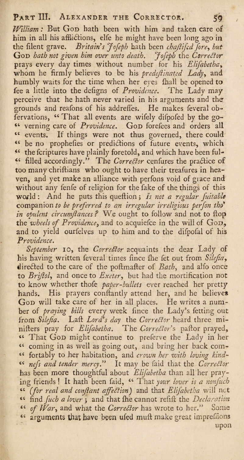 William: But God hath been with him and taken care of him in all his afflictions, elfe he might have been long ago in the blent grave. Britain’s Jofepb hath been chaffed fore, but God bath not given him over unto death. Jofepb the Corrector prays every day times without number for his Elifabetba, whom he firmly believes to be his predejlmated Lady, and humbly waits for the time when her eyes (hall be opened to fee a little into the defigns of Providence. The Lady may perceive that he hath never varied in his arguments and the grounds and reafons of his addrefTes. He makes feveral ob- fervations, That all events are wifely difpofed by the go- verning care of Providence. God forefees and orders ali cc events. If things were not thus governed, there could <c be no prophefies or predictions of future events, which “ the fcriptures have plainly foretold, and which have been ful— filled accordingly.” The Corrector cenfures the praCtice of too many chriftians who ought to have their treafures in hea¬ ven, and yet make an alliance with perfons void of giace and without any fenfe of religion for the fake of the things of this wofld : And he puts this queftioil; Is not a regular fuitable companion to be preferred to an irregular irreligious perfon tbo in opulent cir cum/lances? We ought to follow and not to flop the wheels of Providence, and to acquiefce in the will of God, and to yield ourfeives up to him and to the difpofai of his Providence. September 10, the Corrector acquaints the dear Lady of his having written feveral times fmce ihe fet out from Silejia, directed to the care of the poftmafter of Bath, and alfo once to Brijiol, and once to Exeter, but had the mortification not to know whether thofe paper-bullets ever reached her pretty hands. His prayers conftantly attend her, and he believes God will take care of her in ali places. Fie writes a num¬ ber of praying bills every week fmce the Lady’s fetting out from Silejia. Laft Lord’s day the Corrector heard three mi- nifters pray for Elifabetba. The Correlator’s pallor prayed. That God might continue to preferve the Lady in her iC coming in as well as going out, and bring her back com- 6C fortably to her habitation, and crown her with loving kind- “ nefs and tender mercy.” It may be faid that the Corrector has been more thoughtful about Elifabetba than all her pray¬ ing friends ! It hath been faid, cc That your lover is a nonfuch (for real and conjlant affection) and that Elifabetba will net <c find fuch a lover ; and that ihe cannot refill the Declaration cc of War, and what the Corrector has wrote to her.” Some tc arguments that have been ufed mull make great imprefdons upon