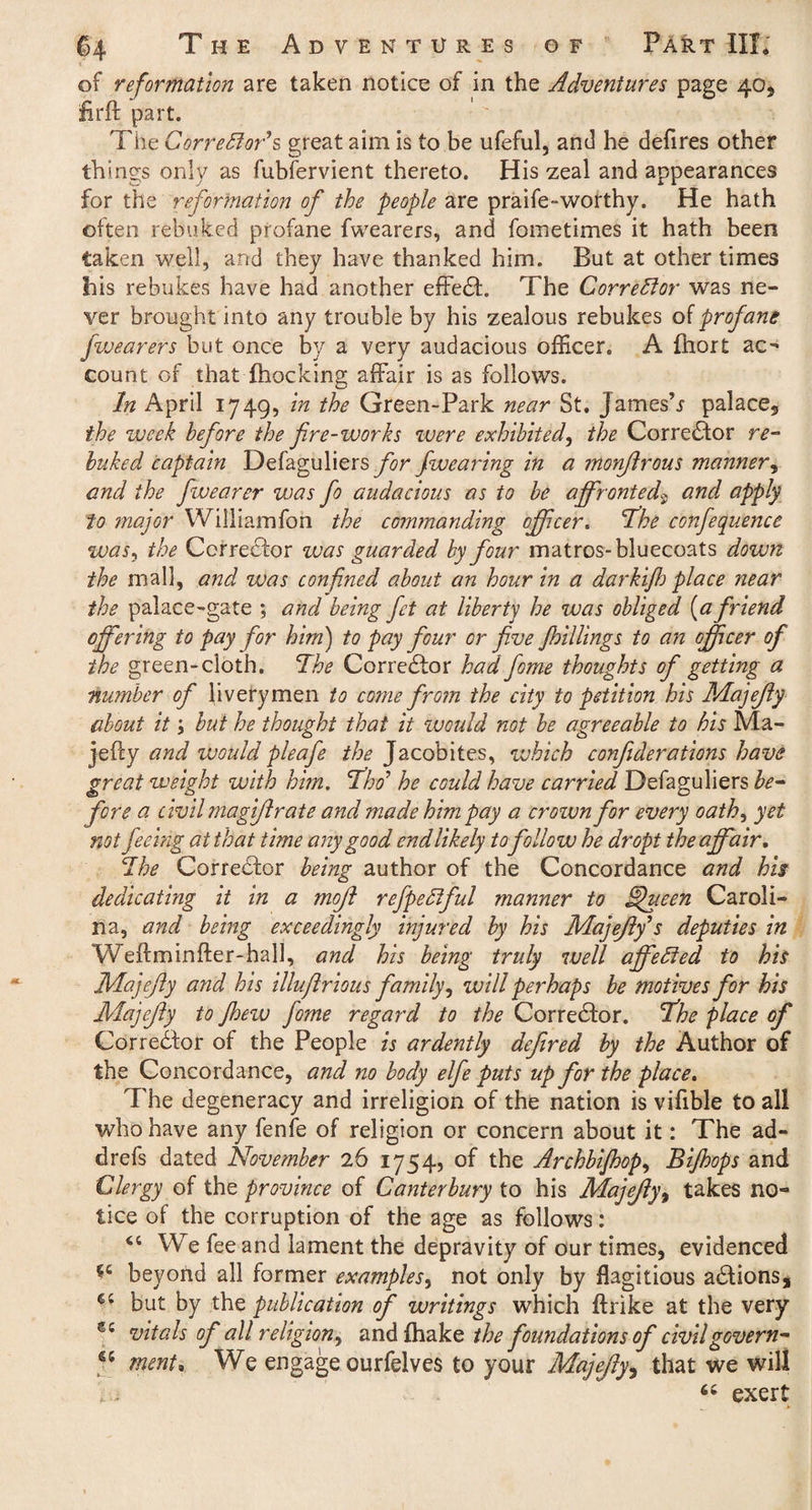 of reformation are taken notice of in the Adventures page 40, firff part. ' The Corrector’s great aim is to be ufeful, and he defires other th ings only as fubfervient thereto. His zeal and appearances for the reformation of the people are praife-worthy. He hath often rebuked profane fwearers, and fometimes it hath been taken well, and they have thanked him. But at other times his rebukes have had another effect. The Corrector was ne¬ ver brought into any trouble by his zealous rebukes of profane fwearers but once by a very audacious officer. A fhort ac¬ count of that {hocking affair is as follows. In April 1749, in the Green-Park near St. James’r palace, the week before the fire-works were exhibited, the Corrector re¬ buked captain Defaguliers for fwearing in a monflrous manner, and the fwearer was fo audacious as to be affronted9 and apply to major Williamfon the commanding officer. The corfequence was, the Corrector was guarded by four matros-bluecoats down the mall, and was confined about an hour in a darkijh place near the palace-gate ; and being fit at liberty he was obliged [a friend offering to pay for him) to pay four or five Jhillings to an officer of the green-cloth. The Corrector had fome thoughts of getting a number of liverymen to come from the city to petition his Majefly about it i but he thought that it would not be agreeable to his Ma- jefty and would pleafe //^Jacobites, which cooifiderations have great weight with him. Tho’ he could have carried Defaguliers be¬ fore a civil magiflrate and made him pay a crown for every oath, yet not feeing at that time any good cndlikely tofollow he dr opt the affair. The Corrector being author of the Concordance and his dedicating it in a mofi refpeClful manner to fljueen Caroli¬ na, and being exceedingly injured by his Majeftf s deputies in Weftminfter-hall, and his being truly well affeCted to his Majefly and his illufirious family, will perhaps be motives for his Majefly to Jhew fome regard to the Corrector. The place of Corre&or of the People is ardently defired by the Author of the Concordance, and no body elfe puts up for the place. The degeneracy and irreligion of the nation is vifible to all who have any fenfe of religion or concern about it: The ad- drefs dated November 26 1754, of the Archbijhop, Bijhops and Clergy of the province of Canterbury to his Majefly, takes no¬ tice of the corruption of the age as follows: We fee and lament the depravity of our times, evidenced beyond all former examples, not only by flagitious adlions, but by the publication of writings which ftrike at the very €£ vitals of all religion, and {hake the foundations of civilgovern- u merit*. We engage ourfelves to your Majefly, that we will “ exert