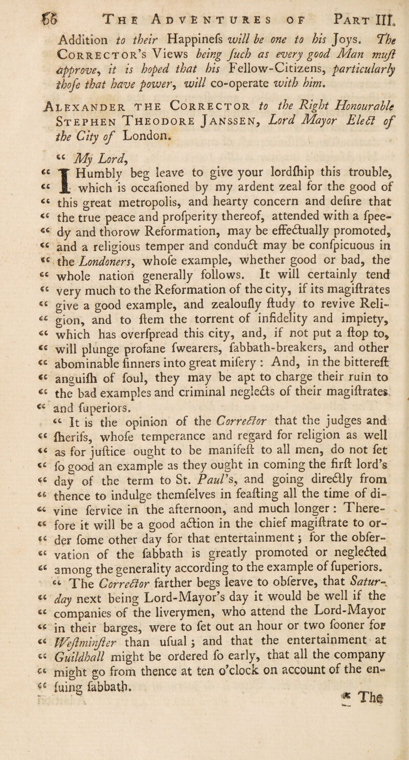 Addition to their Happinefs will be one to his Joys. The Corrector’s Views being Juch as every good Man mufl approve, it is hoped that his Fellow-Citizens, particularly ihofe that have power, will co-operate with him. Alexander the Corrector to the Right Honourable Stephen Theodore Janssen, Lord Mayor Elett of the City of London. 6£ My Lord, T Humbly beg leave to give your lordfhip this trouble, « JL which is occafioned by my ardent zeal for the good of « this great metropolis, and hearty concern and defire that <£ the true peace and profperity thereof, attended with a fpee- «£ dy and thorow Reformation, may be effectually promoted, «£ and a religious temper and conduit may be confpicuous in «£ the Londoners, whofe example, whether good or bad, the whole nation generally follows. It will certainly tend « very much to the Reformation of the city, if its magiftrates « give a good example, and zealoufly ftudy to revive Reli- « gion, and to Hem the torrent of infidelity and impiety, which has overfpread this city, and, if not put a flop to, « will plunge profane fwearers, fabbath-breakers, and other « abominable Tinners into great mifery : And, in the bittereft anguifh of foul, they may be apt to charge their ruin to cc the bad examples and criminal negie&s of their magiftrates €c and fuperiors. 64 It is the opinion of the Corrector that the judges and €£ iherifs, whofe temperance and regard for religion as well «< as for juftice ought to be manifeft to all men, do not fet ££ fo good an example as they ought in coming the firft lord’s «£ day of the term to St. Paul's, and going directly from « thence to indulge themfelves in feafting all the time of di~ 44 vine fervice in the afternoon, and much longer : There¬ to fore it will be a good action in the chief magiftrate to or- « der fome other day for that entertainment; for the obfer- «£ vation of the fabbath is greatly promoted or neglected « among the generality according to the example of fuperiors. 64 The Corrector farther begs leave to obferve, that Satur- « day next being Lord-Mayor’s day it would be well if the « companies of the liverymen, who attend the Lord-Mayor in their barges, were to fet out an hour or two fooner for ££ Wejlminjler than ufual $ and that the entertainment at « Guildhall might be ordered fo early, that all the company C£ might go from thence at ten o’clock on account of the en~ ^ fuing fabbath. 23 .ar OTL-