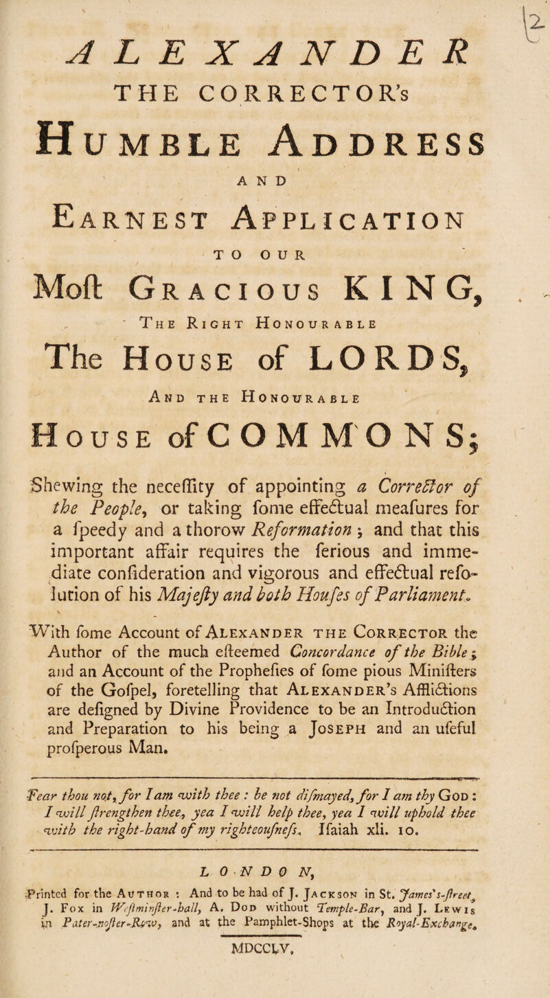 ALEXANDER THE CORRECTOR’S Humble Address AND Earnest Application TO OUR Mod Gracious KING, ' The Right Honourable The House of LORDS, And the Honourable House of COM M O N S; Shewing the neceffity of appointing a Corrector of the People, or taking fome effectual meafures for a fpeedy and a thorow Reformation j and that this important affair requires the ferious and imme¬ diate confideration and vigorous and effectual refo- iution of his Majefty and both Houfes of Parliament* V With fome Account of Alexander the Corrector the Author of the much efteemed Concordance of the Bible; and ail Account of the Prophefies of fome pious Miniflers of the Gofpel, foretelling that Alexander’s Afflictions are defigned by Divine Providence to be an Introduction and Preparation to his being a Joseph and an ufeful profperous Man. '■Fear thou not, for lam with thee : be not difmayed, for 1 am thy God : I twill frengthen thee, yea 1 twill help thee, yea 1 will uphold thee with the right-hand of my righteoufnefs. Ifaiah xli. io. L 0 -N D 0 N, Printed for the Author : And to be had of J. Jackson in St. James's freety J. Fox in JVJlminJler-hall, A. Dod without 'Temple-Bar, and J. Lewis in Pater-jjoJIer-Ri/w, and at the Pamphlet-Shops at the Royal-Exchange* MDCCW.