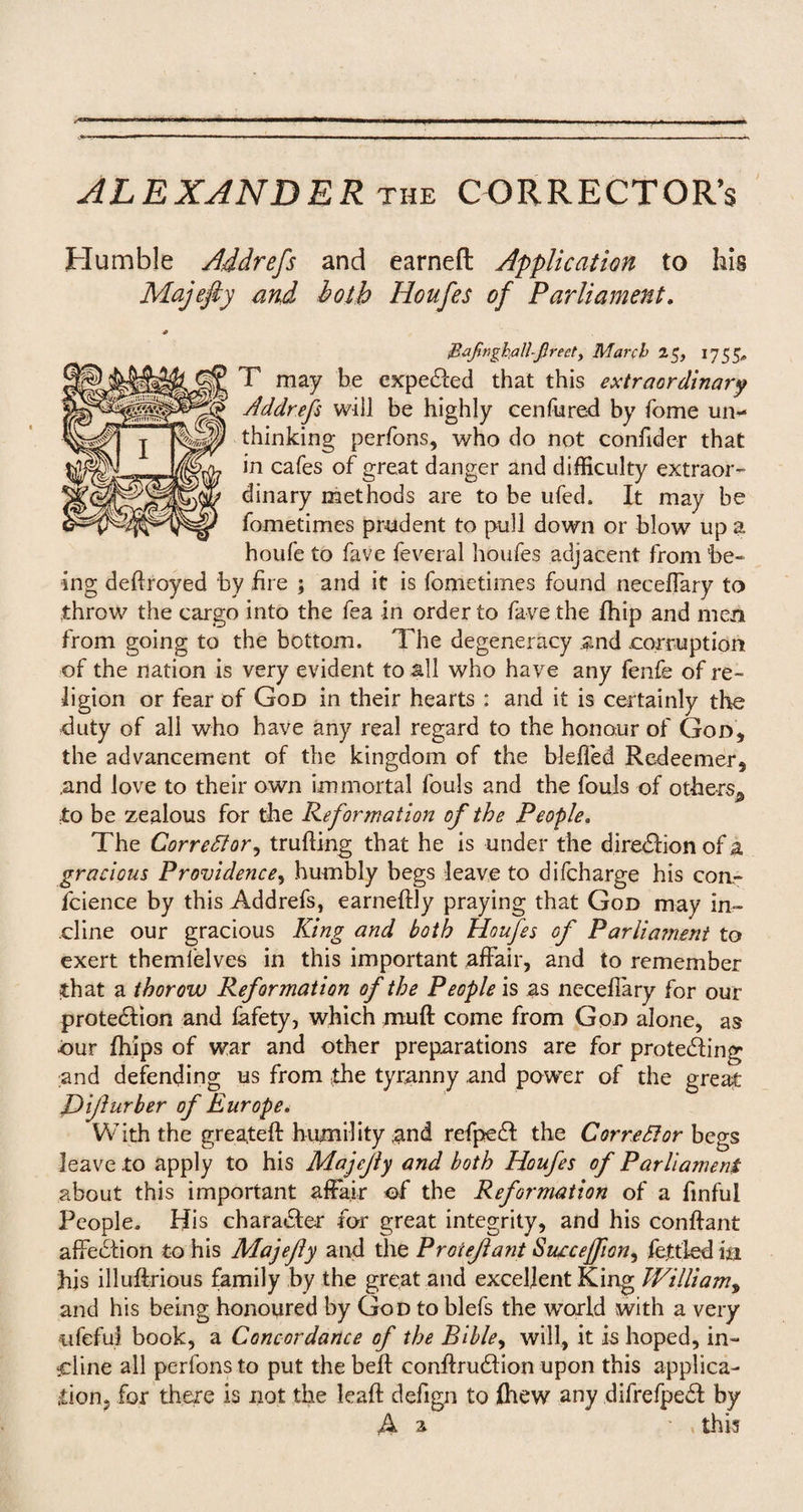 Humble Addrefs and earned Application to his Majefty and both Houfes of Parliament. JZafivghallfirecty March 25, 1755, T may be expected that this extraordinary Addrefs will be highly cen lured by fome un¬ thinking perfons, who do not confider that in cafes of great danger and difficulty extraor¬ dinary methods are to be ufed. It may be fometimes prudent to pull down or blow up a houfe to fave feveral houfes adjacent from be¬ ing dedroyed by fire ; and it is fometimes found necelfary to throw the cargo into the fea in order to fave the fhip and men from going to the bottom. The degeneracy and -corruption of the nation is very evident to all who have any fenfe of re¬ ligion or fear of God in their hearts : and it is certainly the duty of all who have any real regard to the honour of God, the advancement of the kingdom of the blefled Redeemer, and love to their own immortal fouls and the fouls of others^ to be zealous for the Reformation of the People. The Corrector, truding that he is under the diredion of a gracious Providence, humbly begs leave to difcharge his con- fcience by this Addrefs, earnedly praying that God may in¬ cline our gracious King and both Houfes of Parliament to exert themfelves in this important affair, and to remember that a tborow Reformation of the People is as neceflary for our protedion and lafety, which muff come from Gon alone, as •our fhips of war and other preparations are for proteding and defending us from the tyranny and power of the great IDijlurber of Europe. With the greateft humility and refped the Corrector begs leave to apply to his Majcjly and both Houfes of Parliament about this important affair of the Reformation of a finful People. His character for great integrity, and his condant affection to his Majejly and the Proiejlant Succejfton, fettled in his illuffrious family by the great and excellent King IVilliamy and his being honoured by God to blefs the world with a very ufefui book, a Concordance of the Bible, will, it is hoped, in¬ cline all perfons to put the belt condrudion upon this applica¬ tion, for there is not the lead defign to ihew any difrefped by A a • this