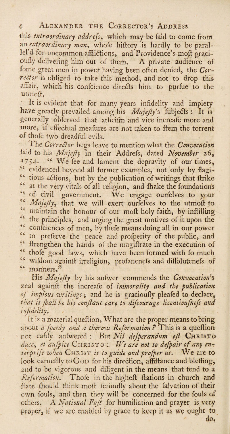 this extraordinary addrefs, which may be faid to come from an extraordinary man, whole hiftory is hardly to be paral¬ lels for uncommon afflictions, and Providence’s moff: graci- oudy delivering him out of them. A private audience of fome great men in power having been often denied, the Cor¬ rector is obliged to take this method, and not to drop this affair, which his confcience directs him to purfue to the utmoff. It is evident that for many years infidelity and impiety have greatly prevailed among his Majejlys fubjeCts : It is generally obferved that atheifm and vice increafe more and more, if effectual meafures are not taken to ffem the torrent of thofe two dreadful evils. The Corrector begs leave to mention what the Convocation faid to his Majcjly in their Addrefs, dated November 26, *754. c£ We fee and lament the depravity of our times, <c evidenced beyond all former examples, not only by flagi- 4 4 tious aClions, but by the publication of writings that ftrike at the very vitals of all religion, and Ihake the foundations 44 of civil government. We engage ourfelves to your 56 Majejty, that we will exert ourfelves to the utmoff: to C£ maintain the honour of our moff holy faith, by inftilling u the principles, and urging the great motives of it upon the 46 confciences of men, by thefe means doing all in our power to preferve the peace and profperity of the public, and u ffrengthen the hands of the magiftrate in the execution of 4C thofe good laws, which have been formed with fo much 44 wifdom againff irreligion, profanenefs and diffolutenefs of 4 4 manners.” His Majejty by his anfwer commends the Convocation?s zeal againff the increafe of immorality and the publication of impious writings; and he is gracioufly pleafed to declare, that it Jkall be his conftant care to difcourage licentioufnefs and infidelity. It is a material queftion, What are the proper means to bring about a fpeedy and a ihoroiv Reformation ? This is a queftion not eafily anfwered : But Nil defperandum eji Christo ducc, et aufpice Christo : JVe are not to defpair of any enr terprife when Christ is to guide and profper us. We are to look earneftly to God for his direction, afflftance and bleffing, and to be vigorous and diligent in the means that tend to a Reformation. Thofe in the higheft: ftations in church and ftate fhould think moff: ferioufiy about the falvation of their own fouls, and then they will be concerned for the fouls of others. A National Faff for humiliation and prayer is very proper, if we are enabled by grace to keep it as we ought to