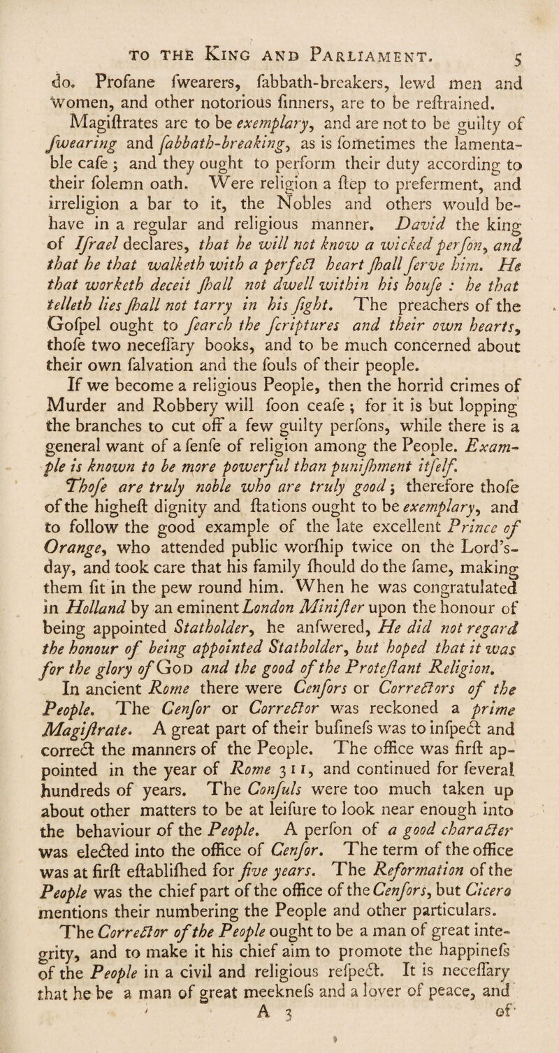 do. Profane fwearers, fabbath-breakers, lewd men and Women, and other notorious Tinners, are to be retrained. Magiftrates are to be exemplary, and are not to be guilty of J\wearing and fabbath-breaking, as is fortietimes the lamenta¬ ble cafe ; and they ought to perform their duty according to their folemn oath. Were religion a ftep to preferment, and irreligion a bar to it, the Nobles and others would be¬ have in a regular and religious manner. David the king of Ifrael declares, that he will not know a wicked perfon, and that he that walketh with a perfect heart Jhall Jerve him. He that worketh deceit Jhall not dwell zvithin his houfe : he that telleth lies ftoall not tarry in his fight. The preachers of the Gofpel ought to fearch the fcriptures and their own hearts, thofe two neceflary books, and to be much concerned about their own falvation and the fouls of their people. If we become a religious People, then the horrid crimes of Murder and Robbery will foon ceafe ; for it is but lopping the branches to cut off* a few guilty perfons, while there is a general want of a fenfe of religion among the People. Exam¬ ple is known to be more powerful than punifhment itfelf 'Thofe are truly noble who are truly good; therefore thofe of the higheft dignity and ftations ought to be exemplary^ and to follow the good example of the late excellent Prince of Orange, who attended public worfhip twice on the Lord’s- day, and took care that his family fhould do the fame, making them fit in the pew round him. When he was congratulated in Holland by an eminent London Minijler upon the honour of being appointed Statholder, he anfwered. He did not regard the honour of being appointed Statholder, but hoped that it was for the glory a/’God and the good of the Protejlant Religion. In ancient Rome there were Cenfors or Correctors of the People. The Cenfor or Corrector was reckoned a prime Magiflrate. A great part of their bufinefs was to infpecf and corredt the manners of the People. The office was firft ap¬ pointed in the year of Rome 3 11, and continued for feveral hundreds of years. The Confuls were too much taken up about other matters to be at leifure to look near enough into the behaviour of the People. A perfon of a good character was eledted into the office of Cenfor. The term of the office was at firft eftablifhed for five years. The Reformation of the People was the chief part of the office of the Cenfors, but Cicero mentions their numbering the People and other particulars. The Corrector of the People ought to be a man of great inte¬ grity, and to make it his chief aim to promote the happinefs of the People in a civil and religious refpedt. It is neceflary that he be a man of great meeknefs and a lover of peace, and 'A3 of'