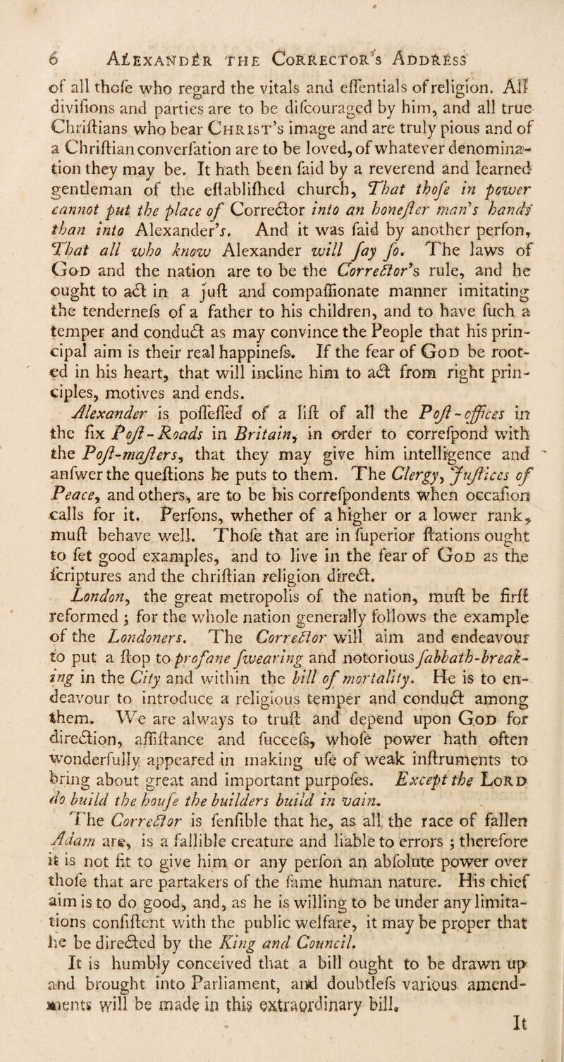 of all thofe who regard the vitals and eflentials of religion. Ail divifions and parties are to be difcouragcd by him, and all true ChriHrians who bear Christ’s image and are truly pious and of a Chriflianconverfation are to be loved, of whatever denomina¬ tion they may be. It hath been faid by a reverend and learned gentleman of the eflablifhed church. That thofe in power cannot put the place of Corredlor into an honejler mail s hands than into Alexander’*. And it was faid by another perfon. That all who know Alexander will fay fo. The laws of God and the nation are to be the Corrector’s rule, and he ought to acl in a juft and compaftionate manner imitating the tendernefs of a father to his children, and to have fuch a temper and conduct as may convince the People that his prin¬ cipal aim is their real happinefs. If the fear of God be root¬ ed in his heart, that will incline him to a£l from right prin¬ ciples, motives and ends. Alexander is pofTefted of a lift of all the Poft - offices in the fix Pofl - Roads in Britain, in order to correfpond with the Poft-majlers, that they may give him intelligence and anfwerthe queftions he puts to them. The Clergy, Jufiices of Peace, and others, are to be his correfpondents when occafion calls for it. Perfons, whether of a higher or a lower rank* mu ft behave well. Thofe that are in fuperior ftations ought to fet good examples, and to live in the fear of God as the fcriptures and the chriftian religion diredl. London, the great metropolis of the nation, muft be firft reformed ; for the whole nation generally follows the example of the Londoners. The Corrector will aim and endeavour to put a flop to profane fwearing and notorious fahbath-break¬ ing in the City and within the bill of mortality. He is to en¬ deavour to introduce a religious temper and conduct among them. We are always to truft and depend upon God for diredlion, aftiftance and fuccefs, whole power hath often wonderfully appeared in making ufe of weak inftruments to bring about great and important purpofes. Except the Lord do build the houfe the builders build in vain. The Correfior is fenfible that he, as all the race of fallen Adam are, is a fallible creature and liable to errors ; therefore it is not fit to give him or any perfon an abfolute power over thofe that are partakers of the fame human nature. His chief aim is to do good, and, as he is willing to be under any limita¬ tions confident with the public welfare, it may be proper that he be diredled by the King and Council. It is humbly conceived that a bill ought to be drawn up and brought into Parliament, and doubtlefs various amend¬ ments will be made in this extraordinary bill. It