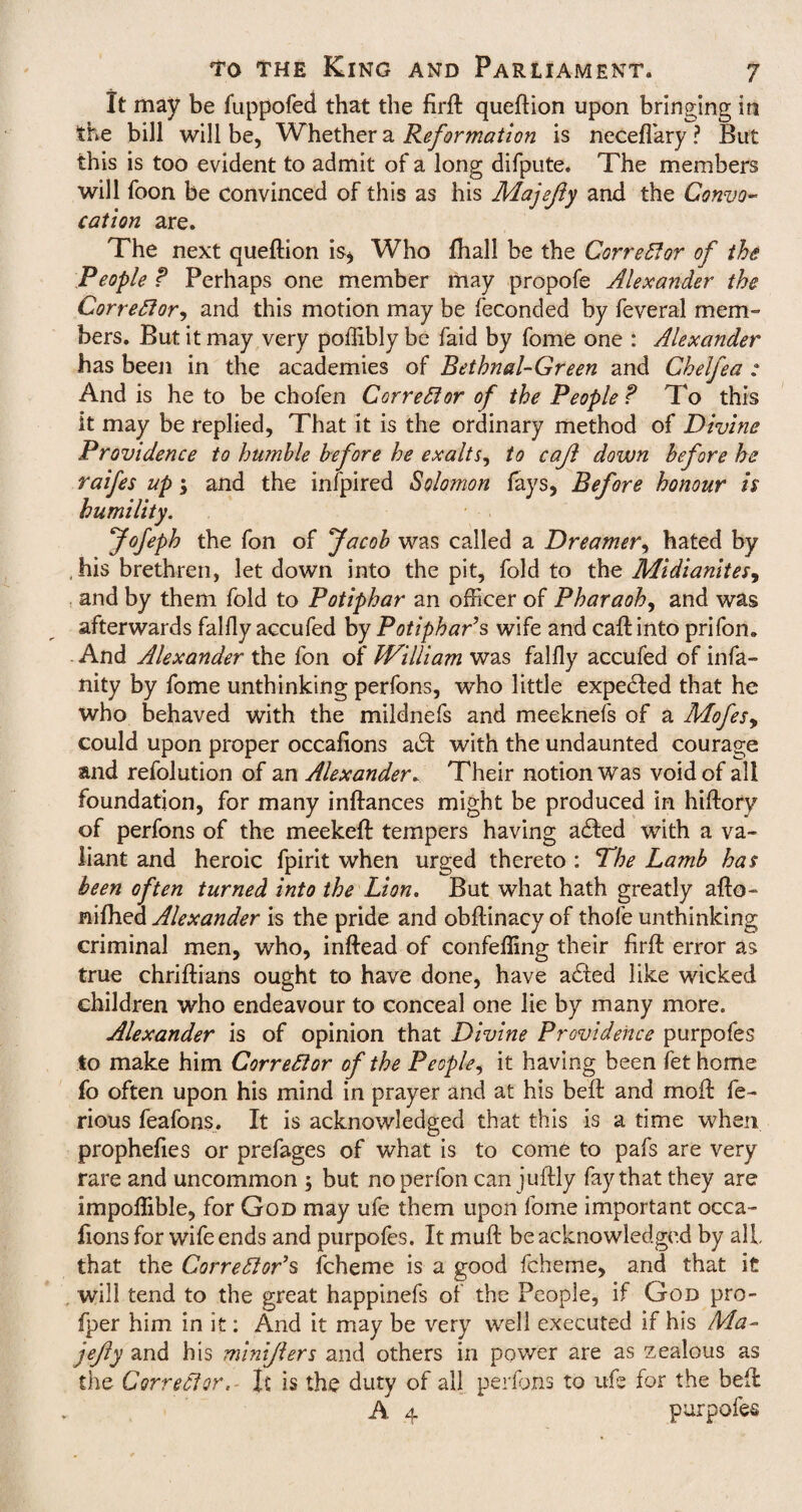 It may be fuppofed that the firft queftion upon bringing in the bill will be, Whether a Reformation is neceflary? But this is too evident to admit of a long difpute. The members will foon be convinced of this as his Majefty and the Convo¬ cation are. The next queftion is* Who fhall be the Corrector of this People ? Perhaps one member may propofe Alexander the Corrector, and this motion may be feconded by feveral mem¬ bers. But it may very poffibly be faid by fome one : Alexander has been in the academies of Bethnal-Green and Chelfea ; And is he to be chofen Corrector of the People? To this it may be replied. That it is the ordinary method of Divine Providence to humble before he exalts, to cajl down before he raifes up; and the infpired Solomon fays, Before honour is humility. Jofeph the fon of Jacob was called a Dreamer, hated by his brethren, let down into the pit, fold to the Midianites, and by them fold to Potiphar an officer of Pharaoh, and was afterwards falfly accufed by Potiphar’s wife and caft into prifon. And Alexander the fon of IVilliam was falfly accufed of infa¬ ncy by fome unthinking perfons, who little expedled that he who behaved with the mildnefs and meeknefs of a Mofes, could upon proper occafions a£t with the undaunted courage and refolution of an AlexanderTheir notion was void of all foundation, for many inftances might be produced in hiftory of perfons of the meekeft tempers having a£ted with a va¬ liant and heroic fpirit when urged thereto : The Lamb has been often turned into the Lion. But what hath greatly afto- nifhea Alexander is the pride and obftinacy of thofe unthinking criminal men, who, inftead of confeffing their firft error as true chriftians ought to have done, have adfed like wicked children who endeavour to conceal one lie by many more. Alexander is of opinion that Divine Providence purpofes to make him Corrector of the People, it having been fet home fo often upon his mind in prayer and at his beft and moft fe- rious feafons. It is acknowledged that this is a time when propheftes or prefages of what is to come to pafs are very rare and uncommon ; but noperfon canjuftly fay that they are impoflible, for God may ufe them upon fome important occa¬ fions for wife ends and purpofes. It muft be acknowledged by all, that the Corrector’s fcheme is a good fcheme, and that it will tend to the great happinefs of the People, if God pro- fper him in it: And it may be very well executed if his Ma- jejly and his miniflers and others in power are as zealous as the Corrector.- It is the duty of all perfons to ufe for the beft A. 4 purpofes