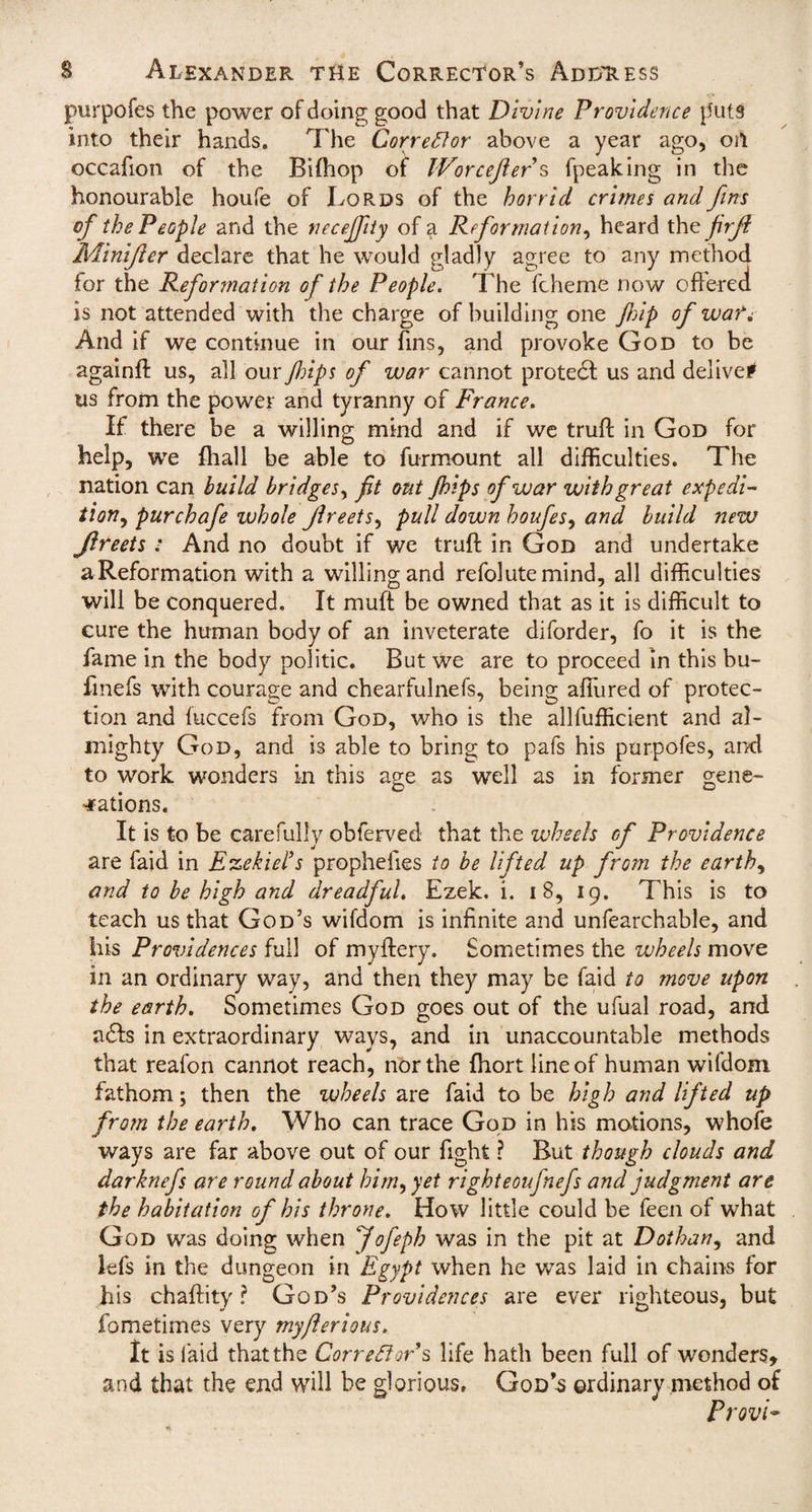 purpofes the power of doing good that Divine Providence puts into their hands. The Corrector above a year ago, oil occafion of the Bifhop of IVorcejier s fpeaking in the honourable houfe of Lords of the horrid crimes and fins of the People and the ncceffity of a Reformation, heard the firjt Minifier declare that he would gladly agree to any method for the Reformation of the People. The fcheme now offered is not attended with the charge of building one flip of wati And if we continue in our fins, and provoke God to be againff us, all our Jhips of war cannot protect us and delive# us from the power and tyranny of France. If there be a willing mind and if we truff in God for help, we fhall be able to furmount all difficulties. The nation can build bridges, fit out Jhips of war with great expedi¬ tion, purchafe whole Jlreets, pull down houfes, and build new Jlreets : And no doubt if we truff in God and undertake aReformation with a willing and refolutemind, all difficulties will be conquered. It muff be owned that as it is difficult to cure the human body of an inveterate diforder, fo it is the fame in the body politic. But we are to proceed in this bu- fmefs with courage and chearfulnefs, being allured of protec¬ tion and fuccefs from God, who is the allfufficient and al¬ mighty God, and is able to bring to pafs his purpofes, ar/d to work wonders in this age as well as in former gene¬ rations. It is to be carefully obferved that the wheels of Providence are faid in Ezekiel’s prophefies to be lifted up from the earth, and to be high and dreadful. Ezek. i. i 8, 19. This is to teach us that God’s wifdom is infinite and unfearchable, and his Providences full of myftery. Sometimes the wheels move in an ordinary way, and then they may be faid to move upon the earth. Sometimes God goes out of the ufual road, and adfs in extraordinary ways, and in unaccountable methods that reafon cannot reach, nor the {hort line of human wifdom fathom; then the wheels are faid to be high and lifted up from the earth. Who can trace God in his motions, whofe ways are far above out of our fight ? But though clouds and darknefs are round about him, yet righteoufnefs and judgment are the habitation of his throne. How little could be feen of what God was doing when Jofeph was in the pit at Dothan, and lefs in the dungeon in Egypt when he was laid in chains for his chaftity ? God’s Providences are ever righteous, but fo metimes very myflerious. It is laid thatthe Corrector's life hath been full of wonders, and that the end will be glorious, God’s ordinary method of Provi-