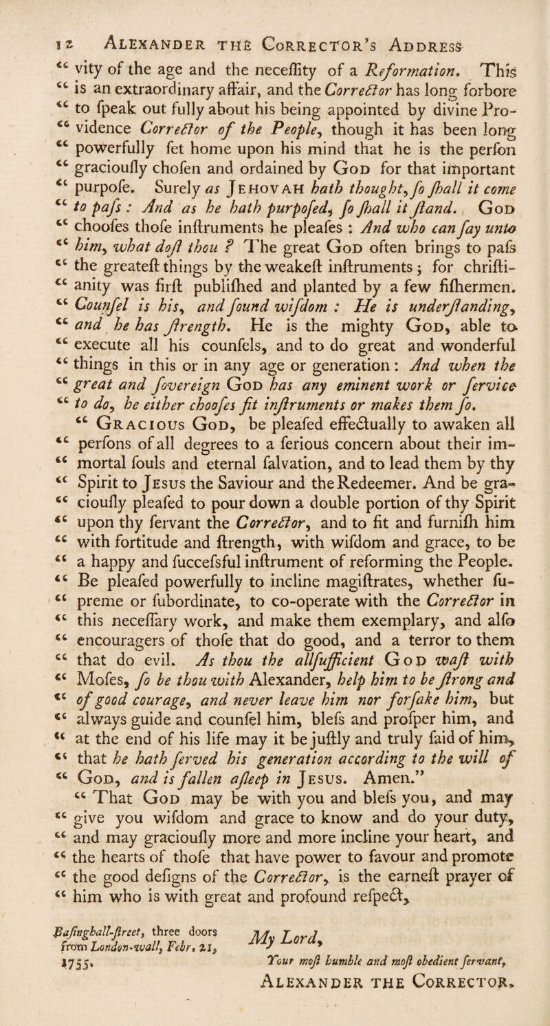 <c vity of the age and the neceffity of a Reformation. This 4t is an extraordinary affair, and the Corrector has long forbore 4C to fpeak out fully about his being appointed by divine Pro- vidence Corrector of the People, though it has been long <c powerfully fet home upon his mind that he is the perfon gracioufly chofen and ordained by God for that important Ct purpofe. Surely as Jehovah hath thought^ fo Jhall it come to pafs : And as he hath purpofed, fo Jhall it Jland. God tc choofes thofe inftruments he pleafes ; And who can fay unto €C him, what doji thou ? The great God often brings to pafs tc the greateft things by theweakeft inftruments j for chrifti- cc anity was firft publifhed and planted by a few fifliermen. cc Counfel is his, and found wifdom : He is underjlandingy <c and he has Jlrength. He is the mighty God, able to execute all his counfels, and to do great and wonderful things in this or in any age or generation: And when the cc great and fovereign God has any eminent work or fervice 46 to do, he either choofes fit infiruments or makes them fo. Gracious God, be pleafed effectually to awaken all perfons of all degrees to a ferious concern about their im- tc mortal fouls and eternal falvation, and to lead them by thy 44 Spirit to Jesus the Saviour and the Redeemer. And be gra= 44 cioully pleafed to pour down a double portion of thy Spirit 44 upon thy fervant the Corrector, and to fit and furnifh him 44 with fortitude and ftrength, with wifdom and grace, to be 44 a happy and fuccefsful inftrument of reforming the People. 44 Be pleafed powerfully to incline magiftrates, whether fu- 44 preme or fubordinate, to co-operate with the Corrector in 44 this neceffary work, and make them exemplary, and alfo 44 encouragers of thofe that do good, and a terror to them 44 that do evil. As thou the allfufficient God wafl with 44 Mofes, fo be thou zvith Alexander, help him to be Jirong and 44 °f g°od courage, and never leave him nor forfake him, but 44 always guide and counfel him, blefs and profper him, and 44 at the end of his life may it bejuftly and truly faidof him, ct that he hath ferved his generation according to the will of 44 God, and is fallen afleep in Jesus. Amen.” 44 That God may be with you and blefs you, and may 44 give you wifdom and grace to know and do your duty, 44 and may gracioufly more and more incline your heart, and 44 the hearts of thofe that have power to favour and promote 44 the good defigns of the Correftor> is the earned: prayer of 44 him who is with great and profound refped. My Lord, Your mojl bumble and moji obedient fervant, Alexander the Corrector* Jtajingball-Jlrcet, three doors fro'm London-tvalls Febr. zi, *755’