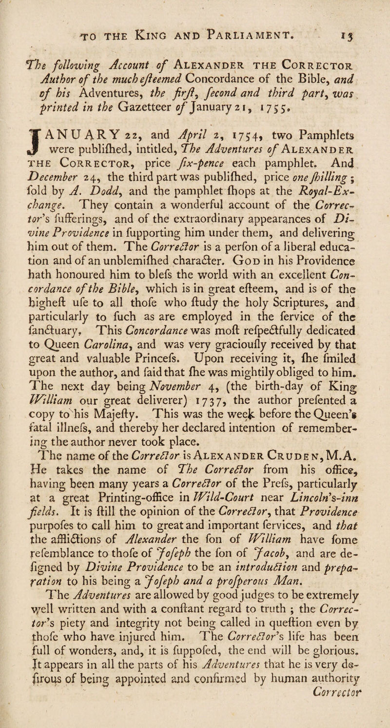 The following Account of Alexander the Corrector Author of the muchejleemed Concordance of the Bible, and of his Adventures, the firfl, fecond and third part, zvas printed in the Gazetteer of January 21, 1755, * JANUARY 22, and April 2, 1754, two Pamphlets were publifhed, intitled, The Adventures of Alexander the Corrector, price fix-pence each pamphlet. And December 24, the third part was publifhed, pric z one/billing ~ fold by A. Dodd, and the pamphlet {hops at the Royal-Ex¬ change. They contain a wonderful account of the Correc¬ tor's fuffe rings, and of the extraordinary appearances of Di¬ vine Providence in fupporting him under them, and delivering him out of them. The Corrector is a perfon of a liberal educa¬ tion and of an unblemifhed character. God in his Providence hath honoured him to blefs the world with an excellent Con¬ cordance of the Bible, which is in great efteem, and is of the higheft ufe to all thofe who ftudy the holy Scriptures, and particularly to fuch as are employed in the fervice of the ian&uary. This Concordance was moft refpe&fully dedicated to Queen Carolina, and was very gracioufly received by that great and valuable Princefs. Upon receiving it, {he fmiled upon the author, and faidthat {he was mightily obliged to him. The next day being November 4, (the birth-day of King William our great deliverer) 1737, the author prefented a copy to his Majefty. This was the week before the Queen’s fatal illnefs, and thereby her declared intention of remember¬ ing the author never took place. The name of the Corrector is Alexander Crude n,M.A. He takes the name of The Corrector from his office^ having been many years a Corrector of the Prefs, particularly at a great Printing-office in Wild-Court near Lincoln's-inn fields. It is {fill the opinion of the Corrector, that Providence purpofes to call him to great and important fervices, and that the afflictions of Alexander the fon of William have fome refemblance to thofe of fiofeph the fon of Jacob, and are de- figned by Divine Providence to be an introduction and prepa¬ ration to his being a Jofeph and a profperous Man. The Adventures are allowed by good judges to be extremely v/ell written and with a conftant regard to truth ; the Correc¬ tor's piety and integrity not being called in queftion even by thofe who have injured him. The Corrector's life has been full of wonders, and, it is fuppofed, the end will be glorious. Jt appears in all the parts of his Adventures that he is very ds~ firous of being appointed and confirmed by human authority Corrector
