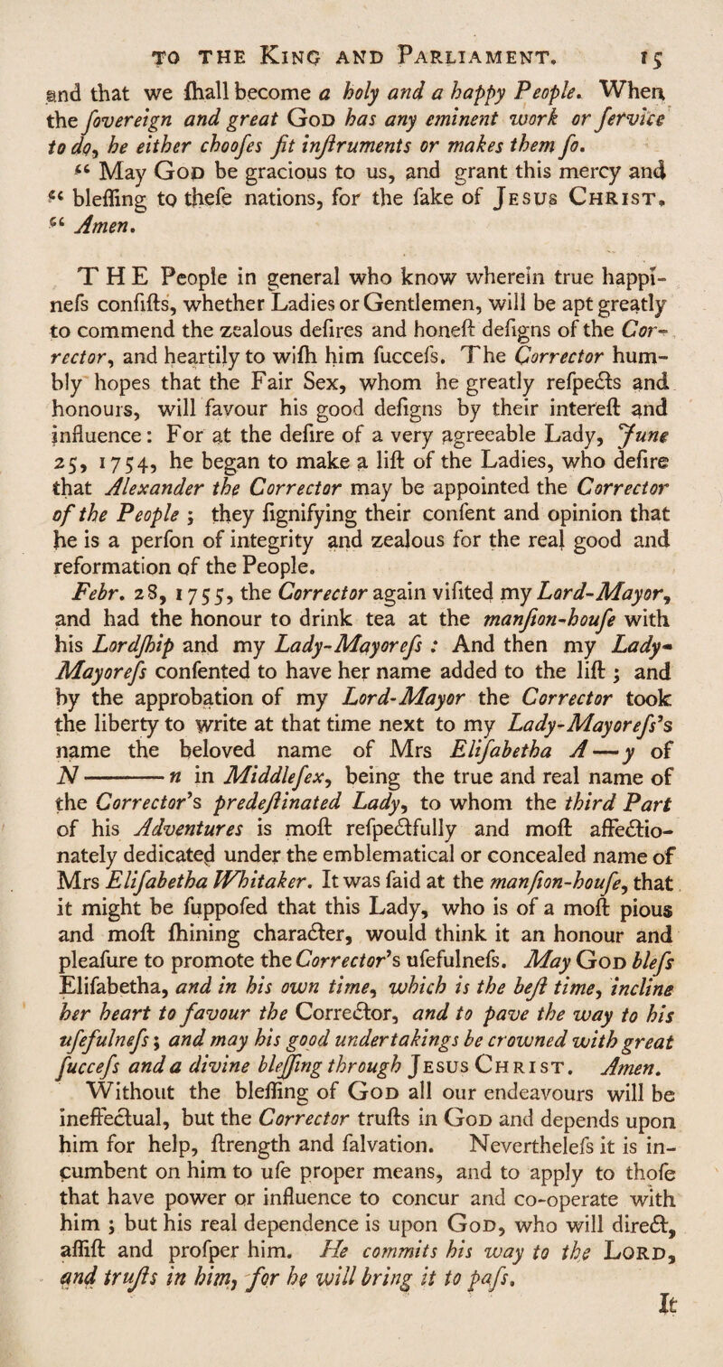 g.nd that we {hall become a holy and a happy People. When the fovereign and great God has any eminent work or fervice to do, he either choofes fit inflruments or makes them fio. <c May God be gracious to us, and grant this mercy and ^ bleffing to thefe nations, for the fake of Jesus Christ, Amen, THE Peopie in general who know wherein true happi- nefs confifts, whether Ladies or Gentlemen, will be apt greatly to commend the zealous defires and honeft defigns of the Cor¬ rector, and heartily to with him fuccefs. The Corrector hum¬ bly hopes that the Fair Sex, whom he greatly refpedts and honours, will favour his good defigns by their intereft and influence: For at the defire of a very agreeable Lady, June 25, 17 54? he began to make a lift of the Ladies, who defire that Alexander the Corrector may be appointed the Corrector of the People ; they fignifying their confent and opinion that he is a perfon of integrity and zealous for the real good and reformation of the People. Febr, 28, 1755, the Corrector again vifited my Lord-Mayor, and had the honour to drink tea at the manfion-houfie with his Lordjhip and my Lady-Mayorefs : And then my Lady Mayor efs confented to have her name added to the lift ; and by the approbation of my Lord’Mayor the Corrector took the liberty to write at that time next to my La dy-May or efs's name the beloved name of Mrs Elifabetha A—y of N-n in Middlefiex, being the true and real name of the Corrector's predeftinated Lady, to whom the third Part of his Adventures is moft refpedffully and moft affedtio- nately dedicate^ under the emblematical or concealed name of Mrs Elifiabetha Whitaker. It was faid at the manfion-houfie, that it might be fuppofed that this Lady, who is of a moft pious and moft fhining character, would think it an honour and pleafure to promote the Corrector's ufefulnefs. May God blefis Elifabetha, and in his own time, which is the bejl time, incline her heart to favour the Corrector, and to pave the way to his ufefulnefs; and may his good undertakings be crowned with great fuccefs and a divine bleffing through Jesus Christ. Amen. Without the bleffing of God all our endeavours will be ineffectual, but the Corrector trufts in God and depends upon him for help, ftrength and falvation. Neverthelefs it is in¬ cumbent on him to ufe proper means, and to apply to thofe that have power or influence to concur and co-operate with him ; but his real dependence is upon God, who will dire£t, affift and profper him. He commits his way to the Lord, and trujls in him, for he will bring it to pafs, It