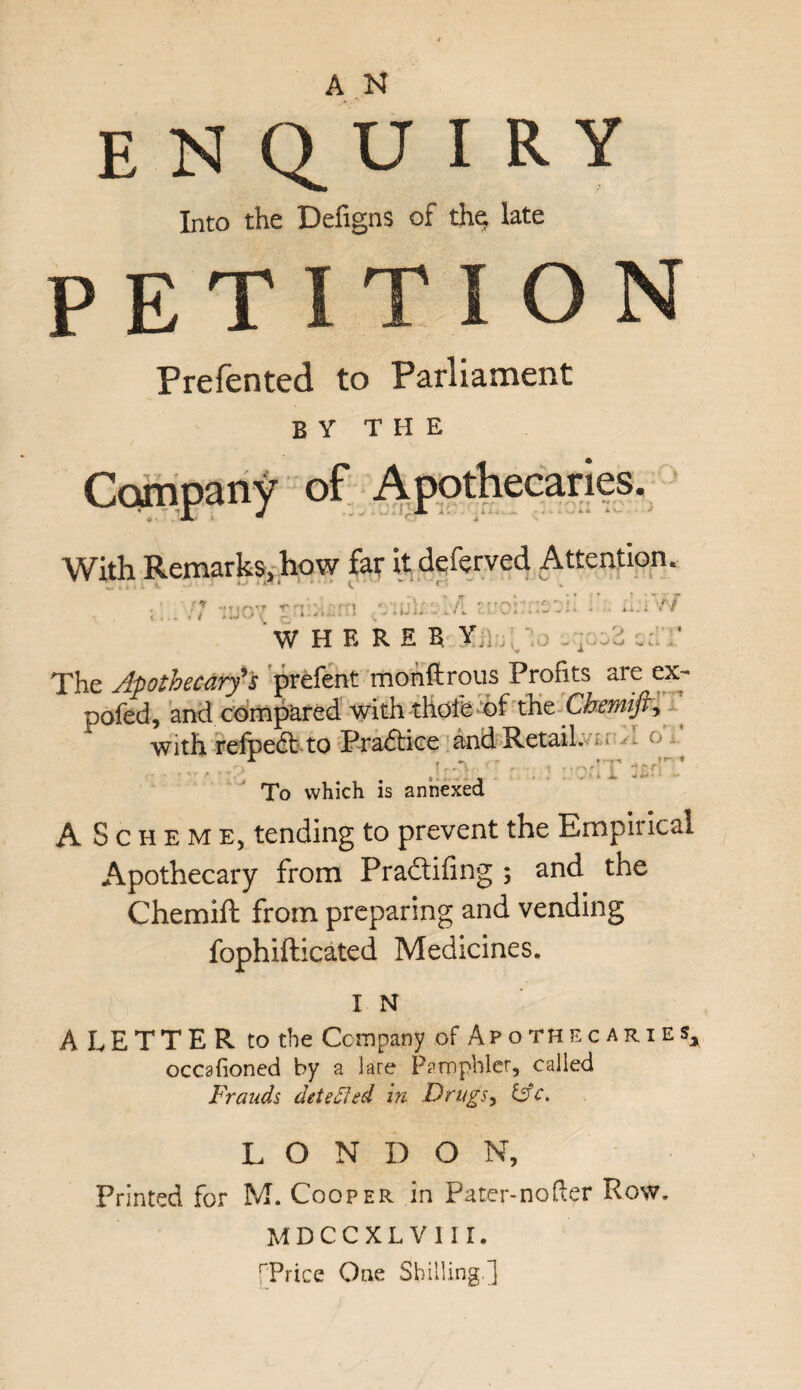 enquiry Into the Defigns of the late P E T I T I O Prefented to Parliament by the Company of Apothecaries. With Remarks, how far it deferred Attention. ■ r ** ■ * ; \ s ■ > • n] i j. . • • • WHEREB Yj] , . ,2 ‘ The Apothecary's prefent monftrous Profits are ex- pofed, and compared with thofe of the Cbemift> with refped to Pradice and Retail. - ° A * r ^ 1 riAf; § 'tfcfl .of5 i To which is annexed AScheme, tending to prevent the Empirical Apothecary from Pradifing ; and the Chemift from preparing and vending fophifticated Medicines. I N A LETTER to the Company of Apothecaries* occafioned by a lare Pamphlet, called Frauds detected in Drugs, &c. LONDON, Printed for M. Cooper in Pater-nofter Row. MDCCXLVIII. [Price One Shilling.]