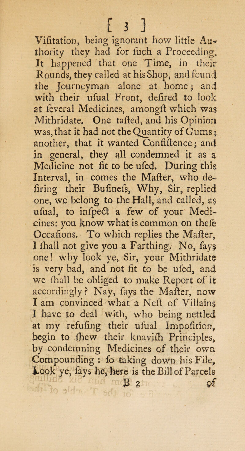 Vifitation, being ignorant how little Au¬ thority they had for fuch a Proceeding. It happened that one Time, in their Rounds, they called athisShop, and found the Journeyman alone at home; and with their ufual Front, defired to look at feveral Medicines, amongft which was Mithridate. One tafted, and his Opinion was, that it had not the Quantity of Gums 5 another, that it wanted Confiftence; and in general, they all condemned it as a Medicine not fit to be ufed. During this Interval, in comes the Mafter, who de¬ firing their Bufinefs, Why, Sir, replied one, we belong to the Hall, and called, as ufual, to infpedt a few of your Medi¬ cines: you know what is common on thefe Occafions. To which replies the Mafter, I fhail not give you a Farthing. No, fays one! why look ye, Sir, your Mithridate is very bad, and not fit to be ufed, and we fhail be obliged to make Report of it accordingly ? Nay, fays the Mafter, now I am convinced what a Neft of Villains I have to deal with, who being nettled at my refufing their ufual Impofition, begin to ftiew their knavfth Principles, by condemning Medicines of their own Compounding : fo taking down his File, took ye, fays he, here is the Bill of Parcels B Z pf