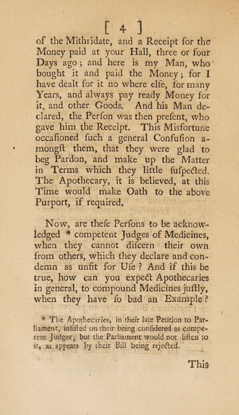 of the Mithridate, and a Receipt for the Money paid at your Hall, three or four Days ago; and here is my Man, who bought it and paid the Money; for I have dealt for it no where elfe, for many Years, and always pay ready Money for it, and other Goods. And his Man de¬ clared, the Perfon was then prefent, who gave him the Receipt. This Misfortune occafioned fuch a general Confufion a~ mongft them, that they were glad to beg Pardon, and make up the Matter in Terms which they little fufpedled* The Apothecary, it is believed, at this Time would make Oath to the above Purport, if required. Now, are thefe Perfons to be acknow¬ ledged * competent Judges of Medicines, when they cannot difcern their own from others, which they declare and con¬ demn as unfit for Ufe ? And if this be true, how can you expedf Apothecaries in general, to compound Medicines juflly, when they have fo bad an Example ? # The Apothecaries, in their late Petition to Par¬ liament, inlifled on their being coniidered as compe¬ tent Judges; but the Parliament would not liften to it, as appears by their Bill being reje&ed. This