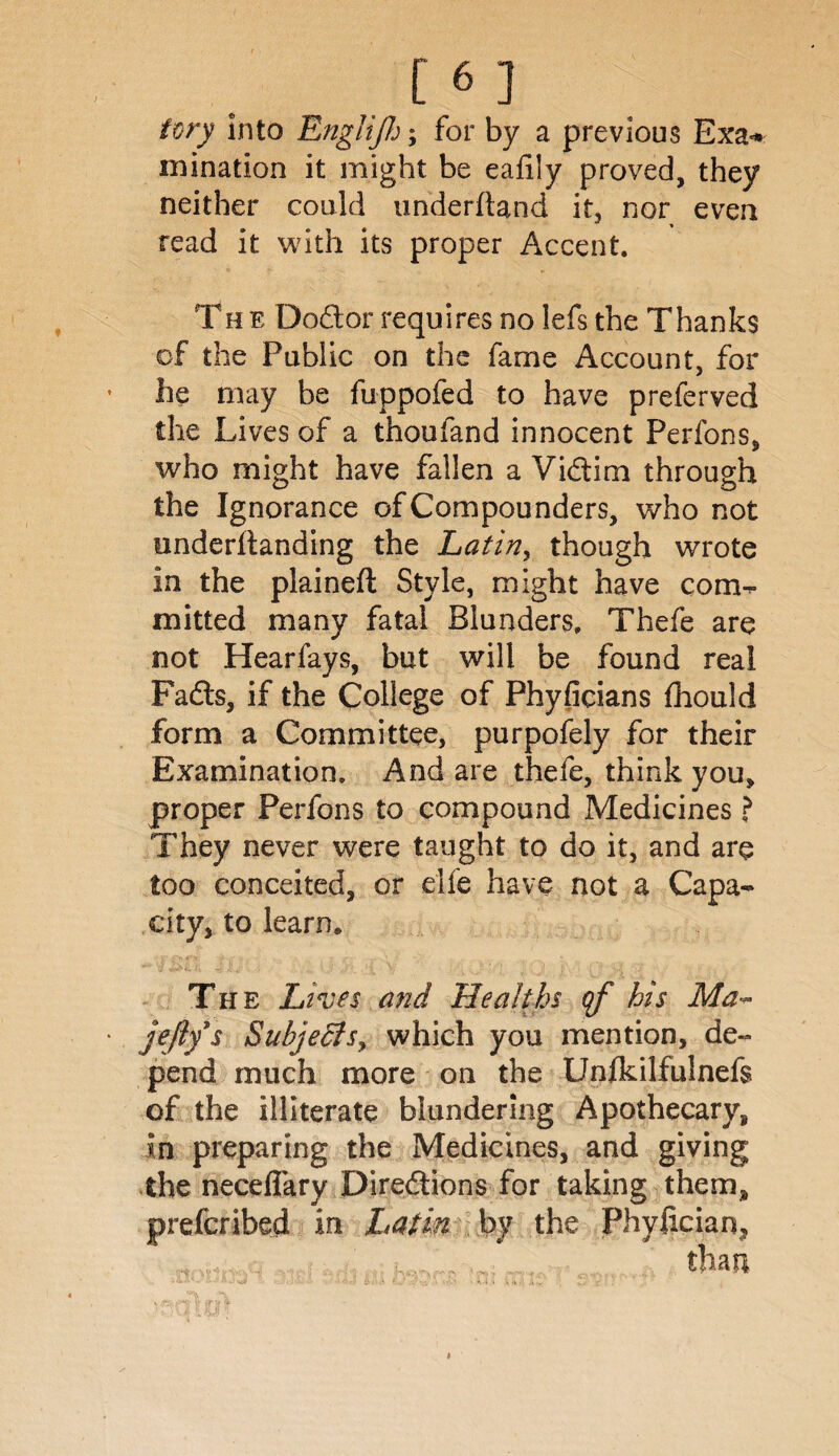 [6 ] tory into Englijh; for by a previous Exa<* mination it might be eafiiy proved, they neither could underhand it, nor even read it with its proper Accent, Th e Dodtor requires no lefs the Thanks of the Public on the fame Account, for he may be fuppofed to have preferved the Lives of a thoufand innocent Perfons, who might have fallen a Vidtim through the Ignorance of Compounders, who not underftanding the Latin, though wrote in the plainefl Style, might have com¬ mitted many fatal Blunders, Thefe are not Hearfays, but will be found real Fadts, if the College of Phyficians fhould form a Committee, purpofely for their Examination, And are thefe, think you, proper Perfons to compound Medicines ? They never were taught to do it, and are too conceited, or elfe have not a Capa¬ city, to learn. The Lives and Healths qf his Ma- jefiy s Subjects, which you mention, de¬ pend much more on the Unfkilfulnefs of the illiterate blundering Apothecary, in preparing the Medicines, and giving the neceflary Diredtions for taking them, prefcribed in Latin by the Phylician,