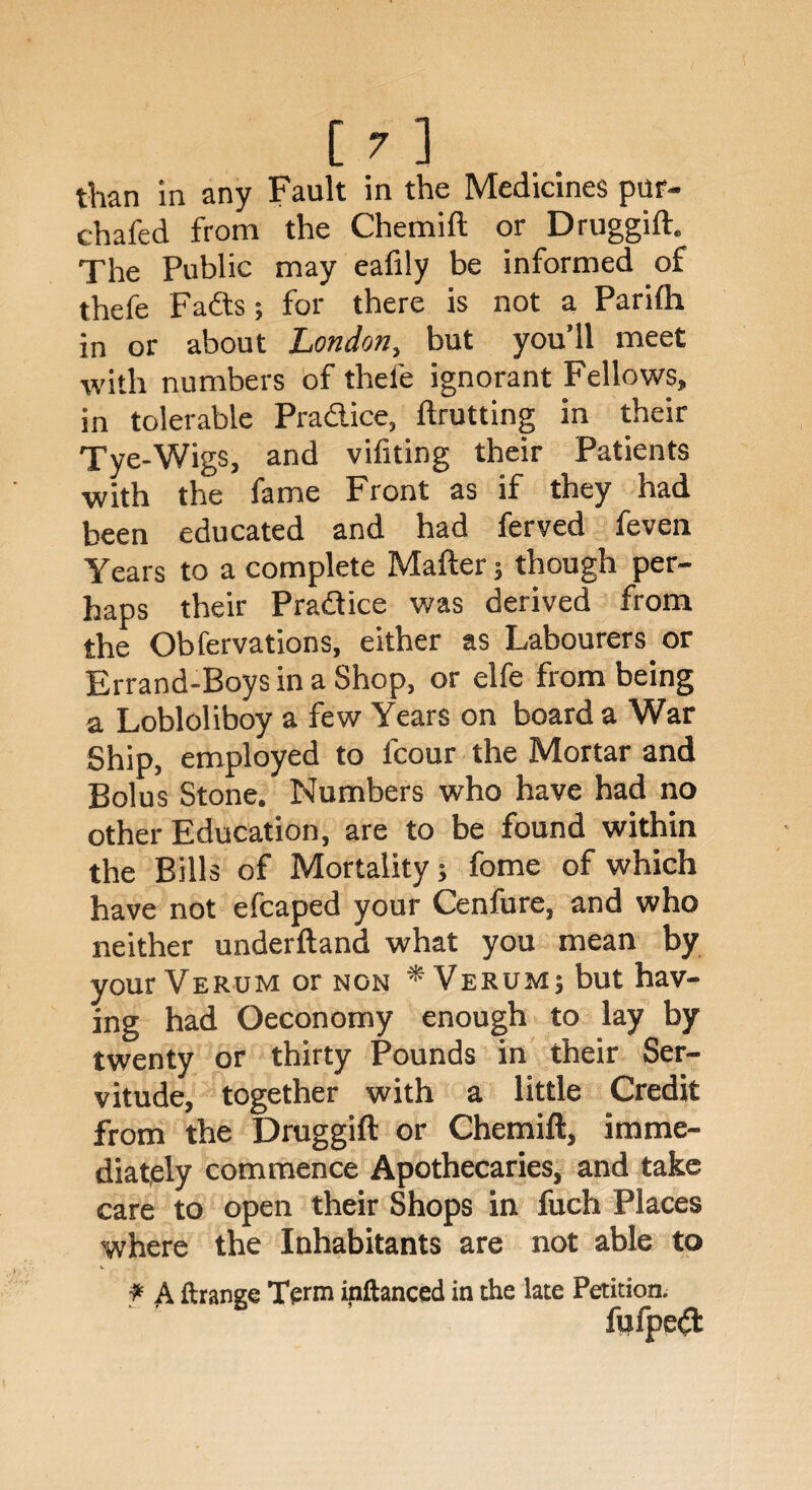 than in any Fault in the Medicines pur- chafed from the Chemift or Druggift. The Public may eafily be informed of thefe Fads; for there is not a Parifh in or about London, but you’ll meet with numbers of thefe ignorant Fellows, in tolerable Pradice, ftrutting in their Tye-Wigs, and vifiting their Patients with the fame Front as if they had been educated and had ferved feven Years to a complete Mafter; though per¬ haps their Pradice was derived from the Obfervations, either as Labourers, or Errand-Boys in a Shop, or elfe from being a Lobloliboy a few Years on board a War Ship, employed to fcour the Mortar and Bolus Stone. Numbers who have had no other Education, are to be found within the Bills of Mortality; fome of which have not efcaped your Cenfure, and who neither underftand what you mean by your Verum or non * Verum; but hav¬ ing had Oeconomy enough to lay by twenty or thirty Pounds in their Ser¬ vitude, together with a little Credit from the Druggift or Chemift, imme¬ diately commence Apothecaries, and take care to open their Shops in fuch Places where the Inhabitants are not able to f A. ftrange Term inftanced in the late Petition. fufped