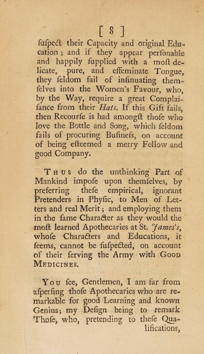 fufped their Capacity and original Edu¬ cation ; and if they appear perfonafale and happily fupplied with a mod de¬ licate, pure, and effeminate Tongue* they feldom fail of inhnuating them» felves into the Women’s Favour, who, by the Way, require a great Complai- lance from their Hats. If this Gift fails* then Recourfe is had amongft thofe who love the Bottle and Song, which feldom fails of procuring Bufinefs, on account of being efteemed a merry Fellow and good Company. Thus do the unthinking Part of Mankind impofe upon themfeives, by preferring thefe empirical, ignorant Pretenders in Phyfic, to Men of Let¬ ters and real Merit; and employing them in the fame Character as they would the moft learned Apothecaries at St. James's, whofe Characters and Educations, it feems, cannot be fufpedted, on account of their ferving the Army with Goon Medicines. You fee, Gentlemen, I am far from afperfing thofe Apothecaries who are re¬ markable for good Learning and known Genius; my Defign being to remark Thofe, who, pretending to thefe Qua¬ lifications,