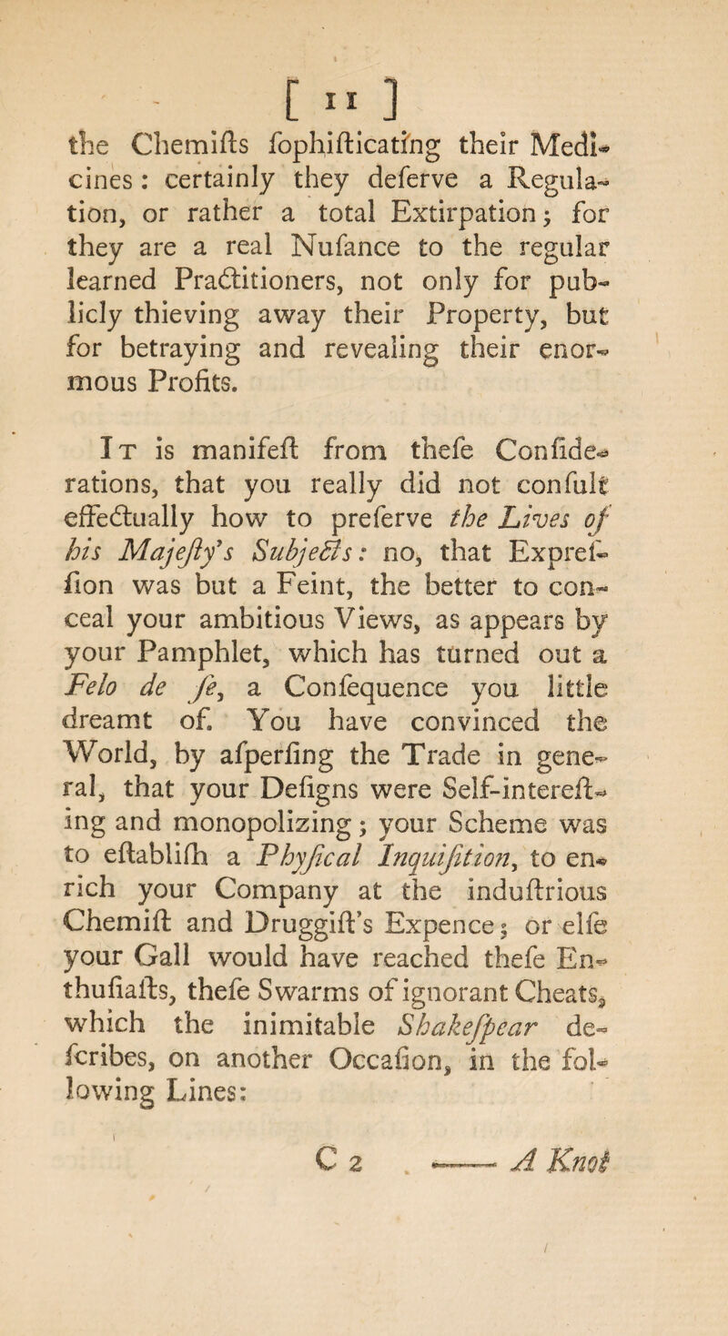 the Chemifts fophiflicatihg their MedL cines : certainly they deferve a Regula¬ tion, or rather a total Extirpation j for they are a real Nufance to the regular learned Practitioners, not only for pub¬ licly thieving away their Property, but for betraying and revealing their enor¬ mous Profits. It is manifeft from thefe Confide-* rations, that you really did not con full effectually how to preferve the Lives of his Majejifs Subje&s: no, that Exprefc fion was but a Feint, the better to con¬ ceal your ambitious Views, as appears by your Pamphlet, which has turned out a Felo de /?, a Confequence you little dreamt of. You have convinced the World, by afperfing the Trade in gene¬ ral, that your Defigns were Self-intereft- ing and monopolizing; your Scheme was to eftablifh a Phyjical Inquifition, to en* rich your Company at the induftrious Chemift and Druggiffs Expence; or elfe your Gall would have reached thefe En- thufiafts, thefe Swarms of ignorant Cheats* which the inimitable Shakefpear de¬ scribes, on another Occafion, in the fol¬ lowing Lines: f C 2 . — A Knot