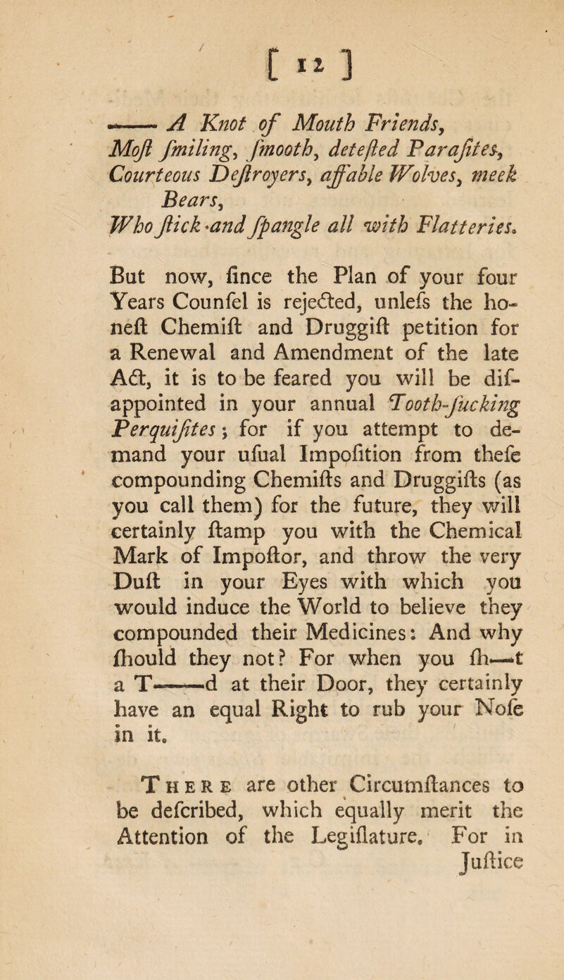 / [ 11 ] --A Knot of Mouth Friends, Moji fmiling, fmooth, detefied Parafites9 Courteous Deflroyers, affable Wolves, Bears, flick *and fpangle all with Flatteries\ But now, fince the Plan of your four Years Counfel is rejected, unlefs the ho- neft Chemift and Druggift petition for a Renewal and Amendment of the late Aft, it is to be feared you will be dis¬ appointed in your annual Tooth-fucking Perquifltes; for if you attempt to de¬ mand your ufual Impofition from thefe compounding Chemifts and Druggifts (as you call them) for the future, they will certainly ftamp you with the Chemical Mark of Impoftor, and throw the very Dull in your Eyes with which you would induce the World to believe they compounded their Medicines: And w hy fhould they not? For when you £h—*t a ——d at their Door, they certainly have an equal Right to rub your Note in it. There are other Circutnftances to be defcribed, which equally merit the Attention of the Legillature, For in Juftice