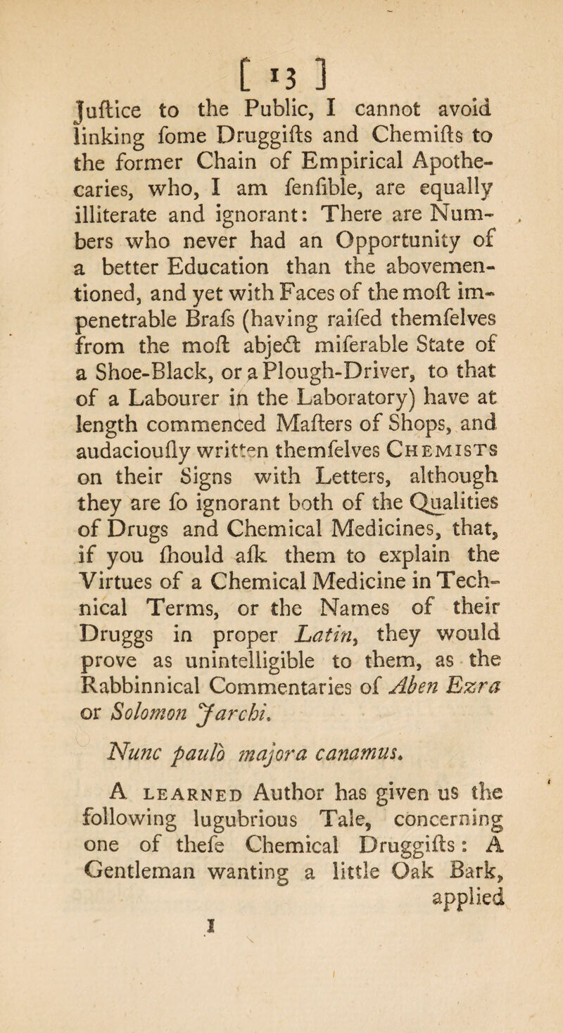 [ *3 ] juft ice to the Public, I cannot avoid linking fome Druggifts and Chemifts to the former Chain of Empirical Apothe¬ caries, who, I am fenfible, are equally illiterate and ignorant: There are Num¬ bers who never had an Opportunity of a better Education than the abovemen- tioned, and yet with Faces of the mod im¬ penetrable Brafs (having raifed themfelves from the moft abje<ft miferable State of a Shoe-Black, or a Plough-Driver, to that of a Labourer in the Laboratory) have at length commenced Matters of Shops, and audacioufly written themfelves Chemists on their Signs with Letters, although they are fo ignorant both of the Qualities of Drugs and Chemical Medicines, that, if you Ihould afk them to explain the Virtues of a Chemical Medicine in Tech¬ nical Terms, or the Names of their Druggs in proper Latin, they would prove as unintelligible to them, as the Rabbinnical Commentaries of Aben Ezra or Solomon Jar chi. Nunc paulb majora canamus. A learned Author has given us the following lugubrious Tale, concerning one of thefe Chemical Druggifts: A Gentleman wanting a little Oak Bark, applied I