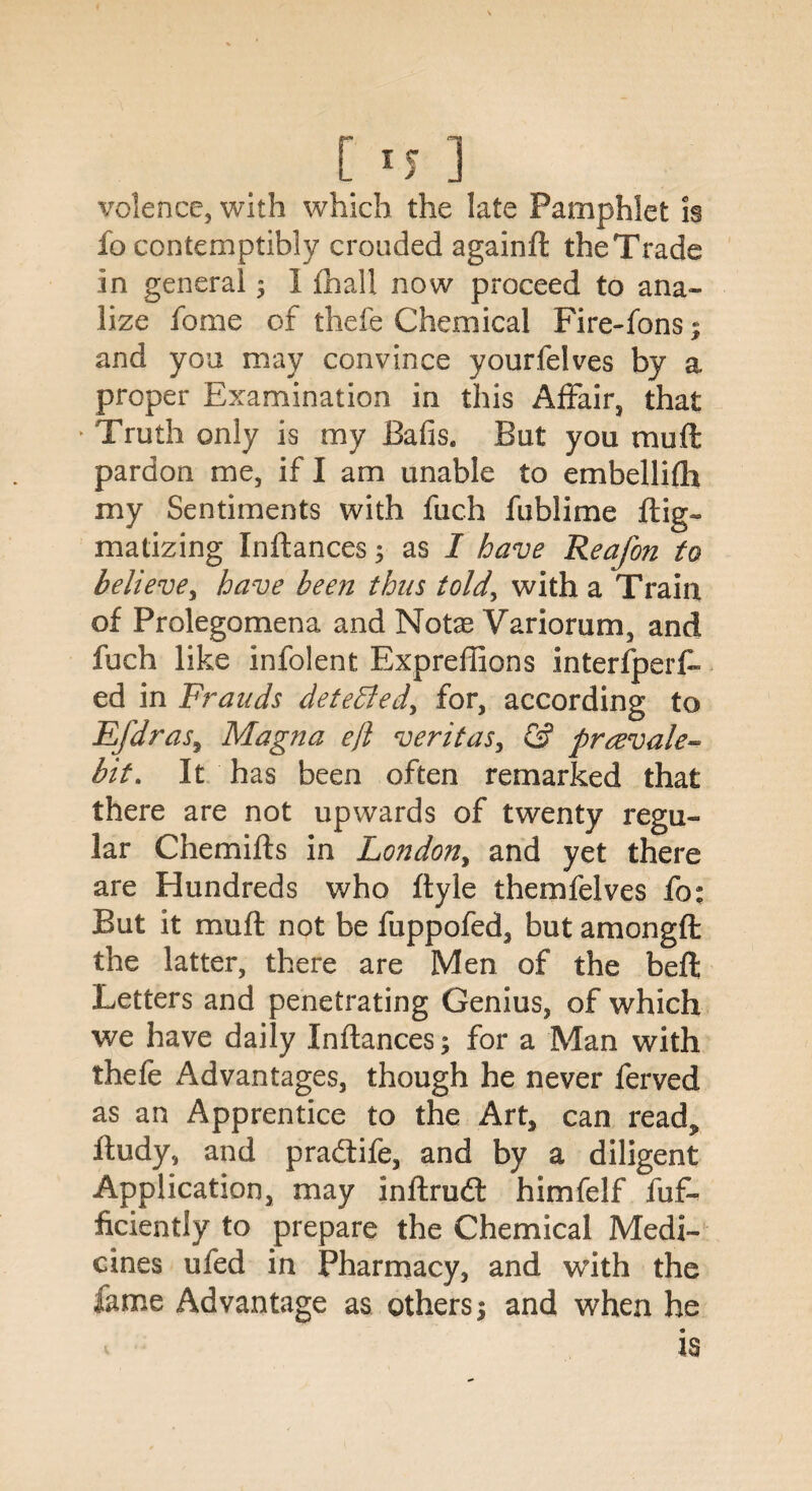 volence, with which the late Pamphlet is fo contemptibly crouded againd the Trade in general ; I fhall now proceed to ana¬ lyze fome of thefe Chemical Fire-fons; and you may convince yourfelves by a proper Examination in this Affair, that ► Truth only is my Bafis. But you muff pardon me, if I am unable to embellifti my Sentiments with fiich fublime dig- matizing Indances; as I have Reafon to believe, have been thus told, with a Train of Prolegomena and Note Variorum, and fuch like infolent Expreffions interfperf- ed in Frauds deteffied^ for, according to Efdras, Magna eft veritas, & prrevale- bit, It has been often remarked that there are not upwards of twenty regu¬ lar Chemids in London, and yet there are Hundreds who dyle themfelves fo* But it mu ft not be fuppofed, but amongft the latter, there are Men of the bed Letters and penetrating Genius, of which we have daily Indances; for a Man with thefe Advantages, though he never ferved as an Apprentice to the Art, can read, dudy, and pradtife, and by a diligent Application, may indrudt himfelf dif¬ fidently to prepare the Chemical Medi¬ cines ufed in Pharmacy, and with the fame Advantage as others; and when he