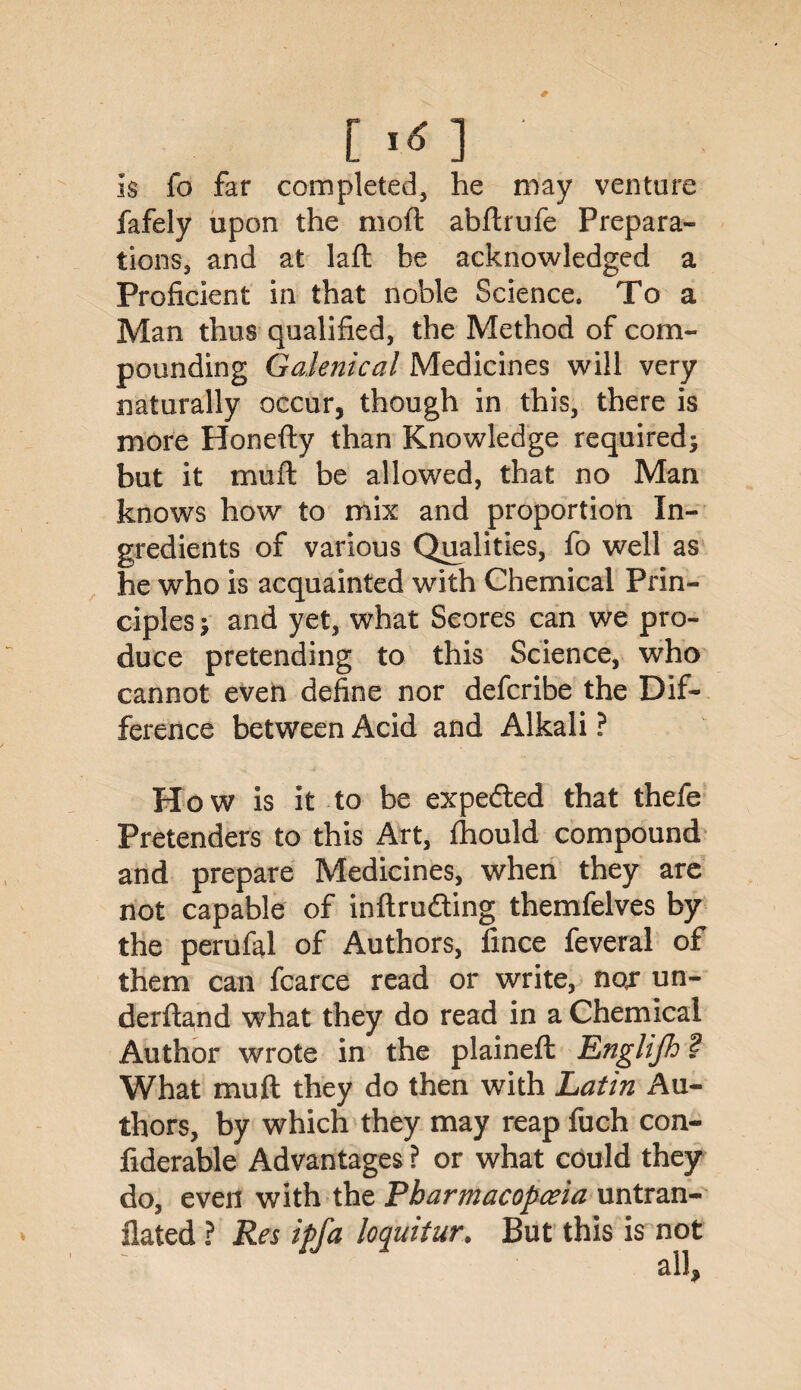 [irf] ■ is fo far completed, he may venture fafely upon the moft abftrufe Prepara¬ tions, and at laft be acknowledged a Proficient in that noble Science. To a Man thus qualified, the Method of com¬ pounding Galenical Medicines will very naturally occur, though in this, there is more Honefty than Knowledge required; but it muft be allowed, that no Man knows how to mix and proportion In¬ gredients of various Qualities, fo well as he who is acquainted with Chemical Prin¬ ciples ; and yet, what Scores can we pro¬ duce pretending to this Science, who cannot even define nor defcribe the Dif¬ ference between Acid and Alkali ? Ho w is it to be expedted that thefe Pretenders to this Art, fhould compound and prepare Medicines, when they are not capable of inftrudting themfelves by the perufal of Authors, fince feveral of them can fcarce read or write, nor un- derftand what they do read in a Chemical Author wrote in the plaineft Englijh '? What muft they do then with Latin Au¬ thors, by which they may reap fuch con- fiderable Advantages ? or what could they do, even with the Pharmacopoeia untran- flated ? Res ipfa loquitur. But this is not all.
