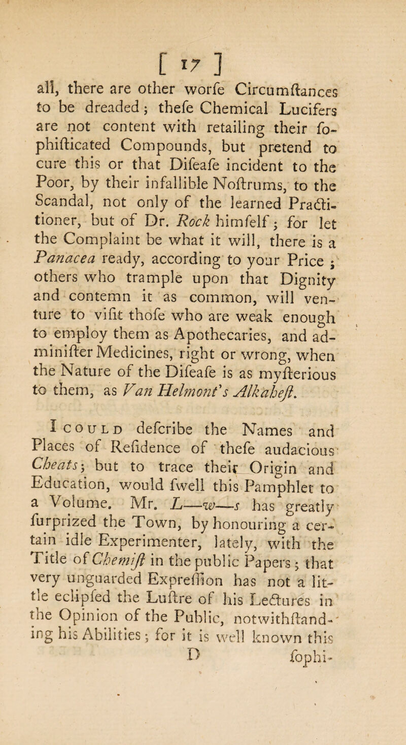 all, there are other worfe Circumftances to be dreaded; thefe Chemical Lucifers are not content with retailing their fo~ phifticated Compounds, but pretend to cure this or that Difeafe incident to the Poor, by their infallible Noftrums, to the Scandal, not only of the learned Prafti- tioner, but of Dr. Rock himfelf -y for let the Complaint be what it will, there is a Panacea ready, according to your Price ; others who trample upon that Dignity and contemn it as common, will ven¬ ture to vifit thofe who are weak enough to employ them as z^pothecaries, and ad- minifter Medicines, right or wrong, when the Nature of the Difeafe is as myfterious to them, as Van Helmonf s Alkaheft. I could defcribe the Names and Places q[ Refidence of thefe audacious Cheats; but to trace theic Origin and Education, would fwell this Pamphlet to a Volume. Mr. L—w—s has greatly furprized the Town, by honouring a cer¬ tain idle Experimenter, lately, with the Title of Chemift in the public Papers; that very unguarded Exprdilon has not a lit- tit eclipled the Luftre of his Lectures in hie Opinion of the Public, notwithftand-' ing his Abilities *, for it is well known this D fophi-