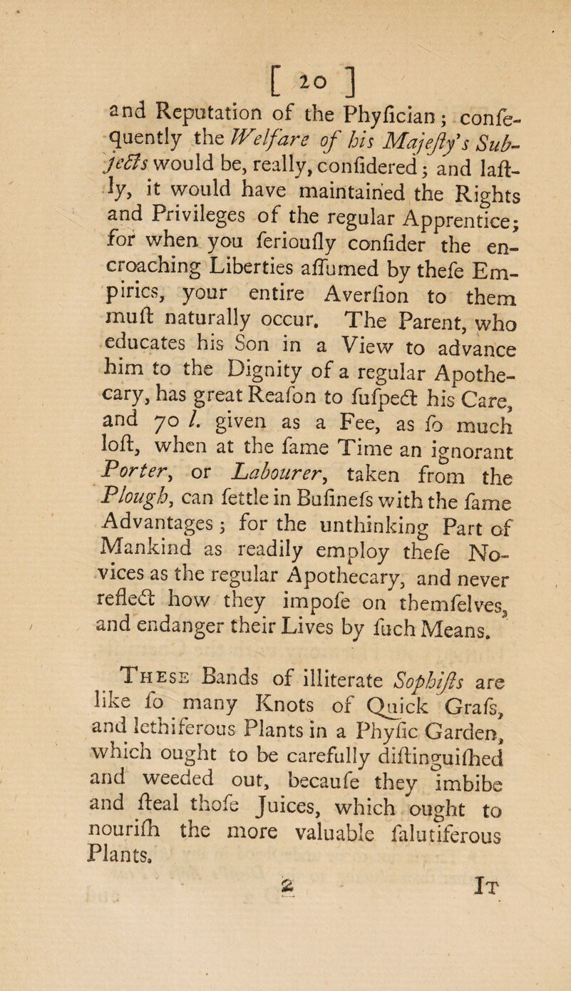 and Reputation of the Phyfician; confe- quently the Welfare of his Majefiys Sub¬ jects would be, really, confidered; and la Il¬ ly, it would have maintained the Rights and Privileges of the regular Apprentice; for when you ferioufly confider the en¬ croaching Liberties affumed by thefe Em¬ pirics, your entire Averlion to them mult naturally occur. The Parent, who educates his Son in a View to advance him to the Dignity of a regular Apothe¬ cary, has great Reafon to fufpedt his Care, and 70 /. given as a Fee, as fo much loft, when at the fame Time an ignorant Porter, or Labourer, taken from the Plough, can fettle in Bufinefs with the fame Advantages ; for the unthinking Part of Mankind as readily employ thefe No¬ vices as the regular Apothecary, and never refledt how they impofe on themfelves, and endanger their Lives by fuch Means. These Bands of illiterate Sophijls are like io many Knots of Quick Grafs, and lethiferous' Plants in a Phyfic Garden, which ought to be carefully diftinguifhed and weeded out, becaufe they imbibe and fteal thofe Juices, which ought to nourifh the more valuable falutiferous Plants,