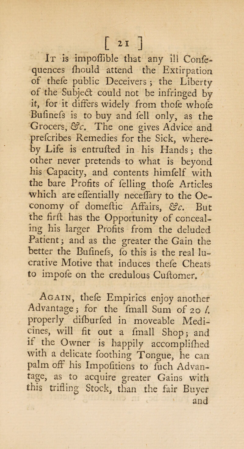 It is impoflible that any ill Confe- quences fhould attend the Extirpation of thefe public Deceivers; the Liberty of the Subject could not be infringed by it, for it differs widely from thofe whole Bufinefs is to buy and fell only, as the Grocers, &c. The one gives Advice and prefcribes Remedies for the Sick, where¬ by Life is entrufted in his Hands; the other never pretends to what is beyond his Capacity, and contents himfelf with the bare Profits of felling thofe Articles which are effentially neceffary to the Oe- conomy of domeftic Affairs, &c. But the fir ft has the Opportunity of conceal¬ ing. his larger Profits from the deluded Patient; and as the greater the Gain the better the Bufinefs, fo this is the real lu¬ crative Motive that induces thefe Cheats to impofe on the credulous Cuftomer. Again, thefe Empirics enjoy another Advantage; for the fmall Sum of 20 /. properly difburfed in moveable Medi¬ cines, will fit out a fmall Shop; and if the Owner is happily accomplifhed with a delicate foothing Tongue, he can palm ofl his Impofitions to fuch Advan¬ tage, as to acquire greater Gains with this trifling Stock, than the fair Buyer and