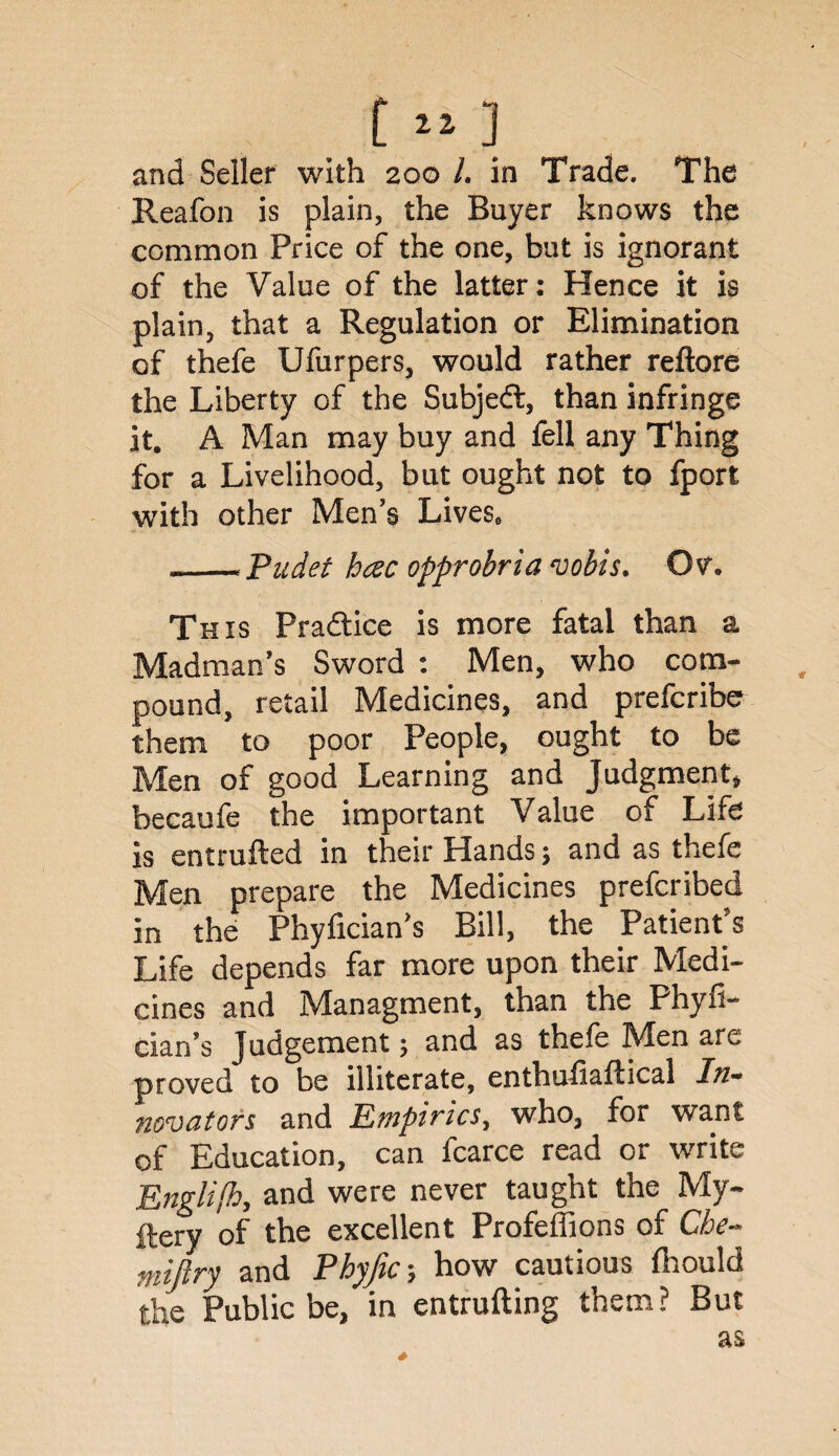 and Seller with 200 L in Trade. The Reafon is plain, the Buyer knows the common Price of the one, but is ignorant of the Value of the latter: Hence it is plain, that a Regulation or Elimination of thefe Ufurpers, would rather reftore the Liberty of the Subject, than infringe it. A Man may buy and fell any Thing for a Livelihood, but ought not to fport with other Men's Livese --Pudet hcec opprobria vobis. Ov. This Practice is more fatal than a Madman's Sword : Men, who com¬ pound, retail Medicines, and prefcribe them to poor People, ought to be Men of good Learning and Judgment, becaufe the important Value of Life is entrufted in their Hands; and as thefe Men prepare the Medicines prefcribed in the Phyficians Bill, the Patient's Life depends far more upon their Medi¬ cines and Managment, than the Phyfi- cian’s Judgement 5 and as thefe Men are proved to be illiterate, enthufiaftical In¬ novators and Empirics, who, for want of Education, can fcarce read or write Engli/h, and were never taught the My- fiery of the excellent Profeffions of Che- miftry and Phyftc-, how cautious fhould the Public be, in entrufting them? But as