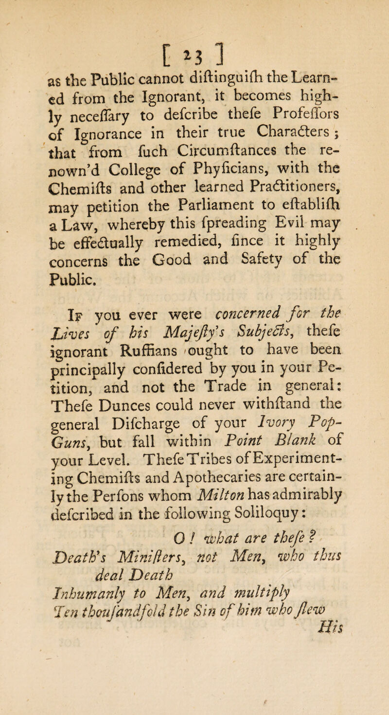 [ *3 ] as the Public cannot diftinguilh the Learn¬ ed from the Ignorant, it becomes high¬ ly neceffary to defcribe thefe Profeffors of Ignorance in their true Characters ; that from fuch Circumftances the re- nown’d College of Phyficians, with the Chemifts and other learned Practitioners, may petition the Parliament to eftabliih a Law, whereby this fpreading Evil may be effectually remedied, fince it highly concerns the Good and Safety of the Public. If you ever were concerned for the Lives of his Majefly’s Subjects, thefe ignorant Ruffians ought to have been principally confidered by you in your Pe¬ tition, and not the Trade in general: Thefe Dunces could never withftand the general Difcharge of your Ivory Pop- Guns, but fall within Point Blank of your Level. Thefe Tribes of Experiment¬ ing Chemifts and Apothecaries are certain¬ ly the Perfons whom Milton has admirably defcribed in the following Soliloquy: 0 ! what are thefe ? Death's Mini tiers, not Men, who thus deal Death Inhumanly to Men, and multiply ‘Pen thoufandfold the Sin of him who flew His