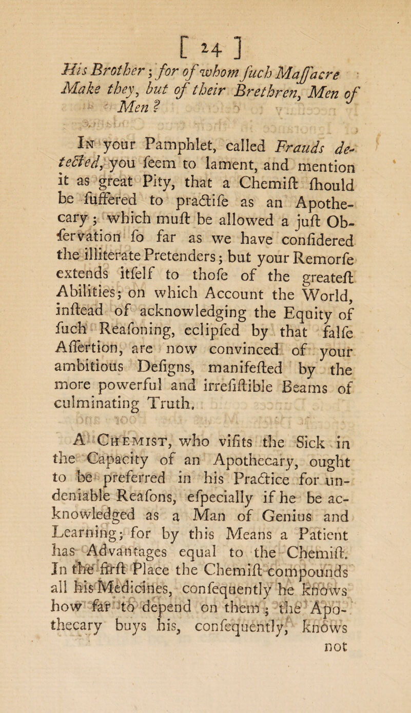 His Brother; for of whom fuch Mafacre Make they, but of their Brethren, Men of Men ? In your Pamphlet, called Frauds de¬ tected, you feem to lament, and mention it as great Pity, that a Chemift fhould be fuffered to praftife as an Apothe¬ cary ; which muft be allowed a juft Ob- iervation fo far as we have confidered the illiterate Pretenders; but your Remorfe extends itlelf to thofe of the greateft Abilities; on which Account the World, inftead of acknowledging the Equity of fuch Reafoning, eclipfed by that falfe Affertion, are now convinced of your ambitious Defigns, manifefted by the more powerful and irrefiftible Beams of culminating Truth. A Chemist, v/ho vifits the Sick in the Capacity of an Apothecary, ought to be preferred in his Practice for un¬ deniable Reafons, efpecially if he be ac¬ knowledged as a Man of Genius and Learning; for by this Means a Patient lias Advantages equal to the Chemift. In the firft Place the Chemift compounds all his Medicines, confequently he knows how far to depend on them ; the Apo¬ thecary buys his, confequently, knows not