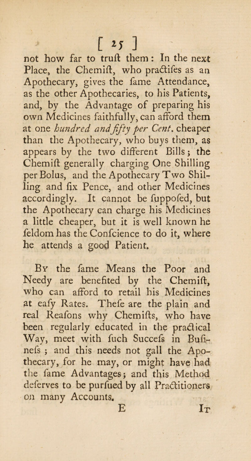 not how far to truil them: In the next Place, the Chemift, who pra&ifes as an Apothecary, gives the fame Attendance, as the other Apothecaries, to his Patients, and, by the Advantage of preparing his own Medicines faithfully, can afford them at one hundred and fifty per Cent, cheaper than the Apothecary, who buys them, as appears by the two different Bills; the Chemilt generally charging One Shilling per Bolus, and the Apothecary Two Shil¬ ling and fix Pence, and other Medicines accordingly. It cannot be fuppofed, but the Apothecary can charge his Medicines a little cheaper, but it is well known he feldom has the Confidence to do it, where he attends a good Patient. By the fame Means the Poor and Needy are benefited by the Chemift, who can afford to retail his Medicines at eafy Rates. Thefe are the plain and real Reafons why Chemifts, who have been regularly educated in the pra&ical Way, meet with fuch Succefs in Buli¬ ne fs ; and this needs not gall the Apo¬ thecary, for he may, or might have had the fame Advantages; and this Method deferves to be purfued by all Fraditioners on many Accounts.