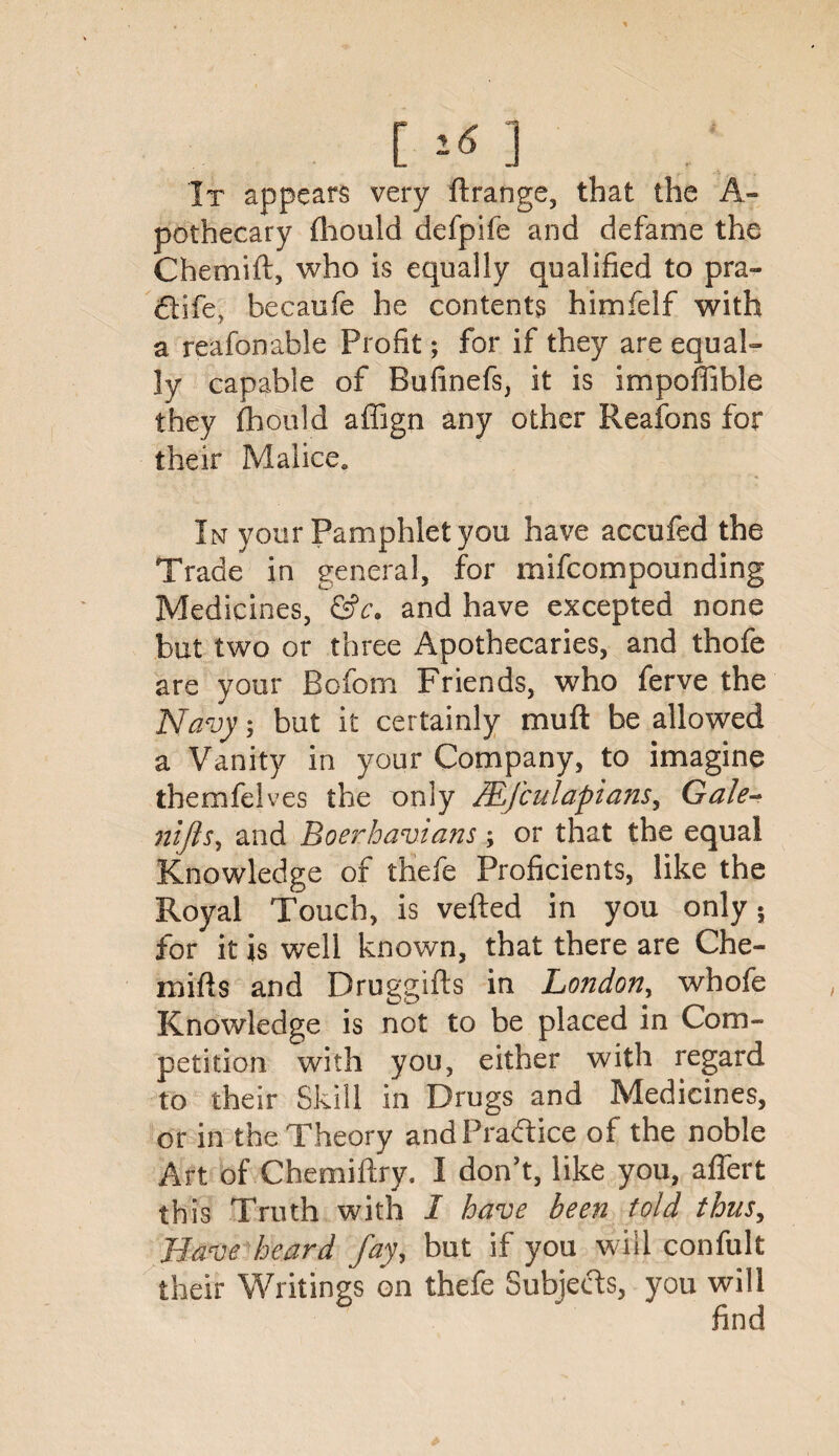 [] It appears very ftrange, that the A- pothecary fhould defpife and defame the Chemift, who is equally qualified to pra- ctife, becaufe he contents himfelf with a reafonable Profit; for if they are equal¬ ly capable of Bufinefs, it is impoffible they fhould affign any other Reafons for their Malice. In your Pamphlet you have accufed the Trade in general, for mifcompounding Medicines, &c, and have excepted none but two or three Apothecaries, and thofe are your Bofom Friends, who ferve the Navy; but it certainly muft be allowed a Vanity in your Company, to imagine themfelves the only IBjculapians, Gale- nifts, and Boerhavians; or that the equal Knowledge of thefe Proficients, like the Royal Touch, is vefted in you only 5 for it is well known, that there are Che- mifts and Druggifts in London, whofe Knowledge is not to be placed in Com¬ petition with you, either with regard to their Skill in Drugs and Medicines, or in the Theory and Practice of the noble Art of Chemiftry. I don’t, like you, affert this Truth with I have been told thus, Have heard fay, but if you will confult their Writings on thefe Subjects, you will