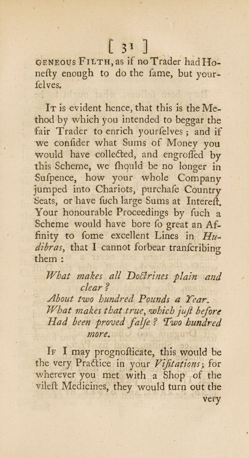 geneous Filth, as if no Trader hadHo- nefty enough to do the fame, but your- felves. It is evident hence, that this is the Me¬ thod by which you intended to beggar the fair Trader to enrich yourfelves; and if we confider what Sums of Money you would have collected, and engroffed by this Scheme, we (liquid be no longer in Sufpence, how your whole Company jumped into Chariots, purchafe Country Seats, or have fuch large Sums at Intereft. Your honourable Proceedings by fuch a Scheme would have bore fo great an Af¬ finity to fome excellent Lines in Hu- dibraSy that I cannot forbear tranfcribing them : What makes all DoElrines plain and clear ? About two hundred Pou?ids a Tear. What makes that true, which jujl before Had been proved falfe ? Two hundred more. If I may prognofticate, this would be the very Practice in your Vifitations; for wherever you met with a Shop of the vileft Medicines, they would turn out the