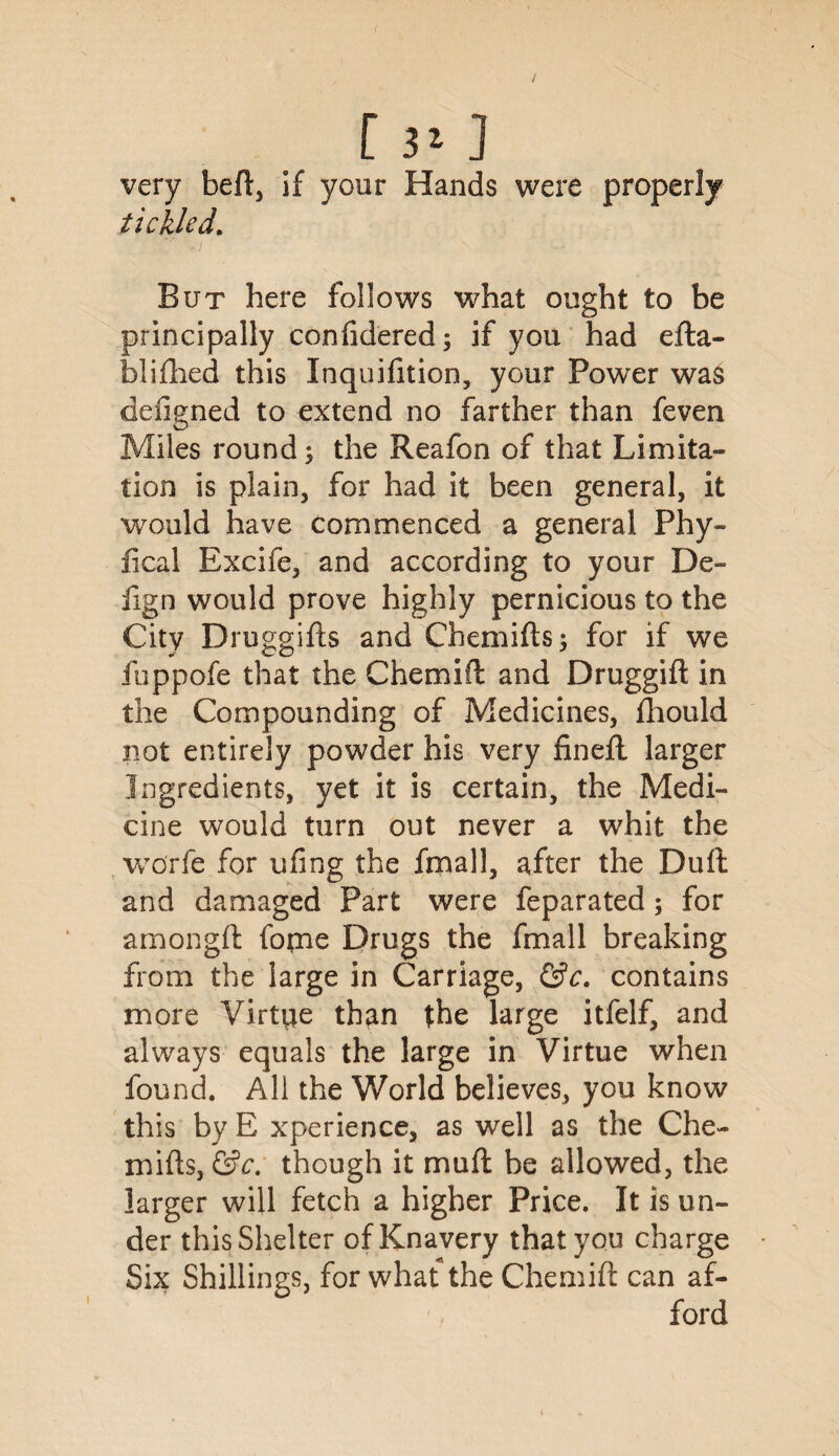 C 3* J very heft, if your Hands were properly tickled. But here follows what ought to be principally conlidered; if you had efta- blifhed this Inquifition, your Power was defigned to extend no farther than feven Miles round; the Reafon of that Limita¬ tion is plain, for had it been general, it would have Commenced a general Phy- fical Excife, and according to your De- iign would prove highly pernicious to the City Druggifts and Chemifts; for if we fuppofe that the Chemift and Druggift in the Compounding of Medicines, fhould not entirely powder his very finefl larger Ingredients, yet it is certain, the Medi¬ cine would turn out never a whit the worfe for ufmg the final 1, after the Dull and damaged Part were feparated; for amongft fopae Drugs the fmall breaking from the large in Carriage, &c. contains more Virtue than the large itfelf, and always equals the large in Virtue when found. All the World believes, you know this by E xperience, as well as the Che- mifts, &c. though it muft he allowed, the larger will fetch a higher Price. It is un¬ der this Shelter of Knavery that you charge Six Shillings, for what the Chemift can af¬ ford