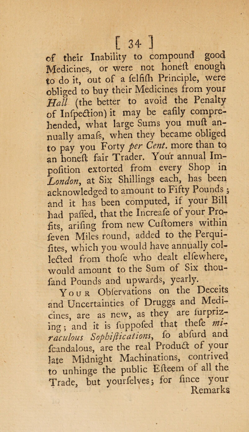 [ 3+ ] of their Inability to compound good Medicines, or were not honetl enough to do it, out of a felfilh Principle, were obliged to buy their Medicines from your Hall (the better to avoid the Penalty of Infpedion) it may be eafily compre¬ hended, what large Sums you muft an¬ nually amafs, when they became obliged to pay you Forty per Cent, more than to an honeft fair Trader. Your annual Im- polition extorted from every Shop in London, at Six Shillings each, has been acknowledged to amount to Fifty Pounds, and it has been computed, if your Bill had palled, that the Increafe of your Pro¬ fits, arifing from new Cuftomers within feven IVliles round, added to the Percjui- fites, which you would have annually col¬ lected from thofe who dealt ellewheie, would amount to the Sum of Six thou- fand Pounds and upwards, yearly. Your Obfervations on the Deceits and Uncertainties of Druggs and Medi¬ cines, are as new, as they are iui priz¬ ing ; and it is fuppofed that thefe mi¬ raculous Sopbifiications, fo abfurd and fcandalous, are the real Product of your late Midnight ^Machinations, contrived to unhinge the public Efteem of all the Trade, but yourfelves; for fince your Remarks