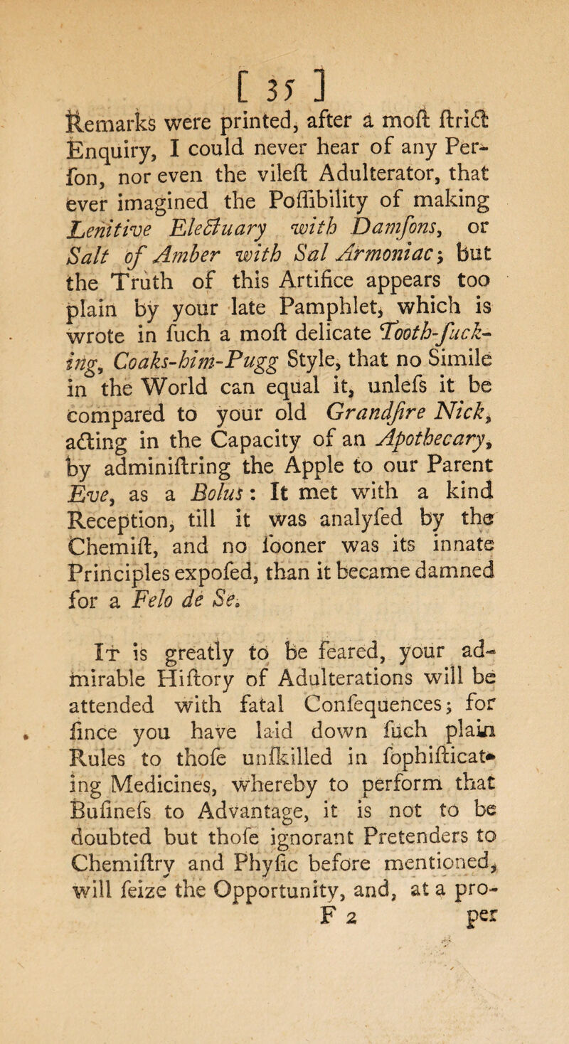 [ 37 ] Remarks were printed, after a moft ftridl Enquiry, I could never hear of any Per- fon, nor even the vilefh Adulterator, that ever imagined the Poffibility of making Lenitive Electuary with Damfons, or Salt of Amber with Sal Armoniac; but the Truth of this Artifice appears too plain by your late Pamphlet, which is wrote in fuch a mod delicate 'Tooth-fuck¬ ing, Coaks-him-Pugg Style, that no Simile in the World can equal it, unlefs it be compared to your old Grandfre Nick$ ailing in the Capacity of an Apothecary, by adminiftring the Apple to our Parent Eve, as a Bolus: It met with a kind Reception, till it was analyfed by the Chemift, and no iboner was its innate Principles expofed, than it became damned for a Felo de Se. It is greatly to be feared, your ad-* mirable Hiflory of Adulterations will be attended with fatal Confequences; for fince you have laid down fuch plaki Rules to thofe unikilled in fophifticat* ing Medicines, whereby to perform that Bufinefs to Advantage, it is not to be doubted but thofe ignorant Pretenders to Chemiflry and Phyfic before mentioned, will feize the Opportunity, and, at a pro- F 2 per