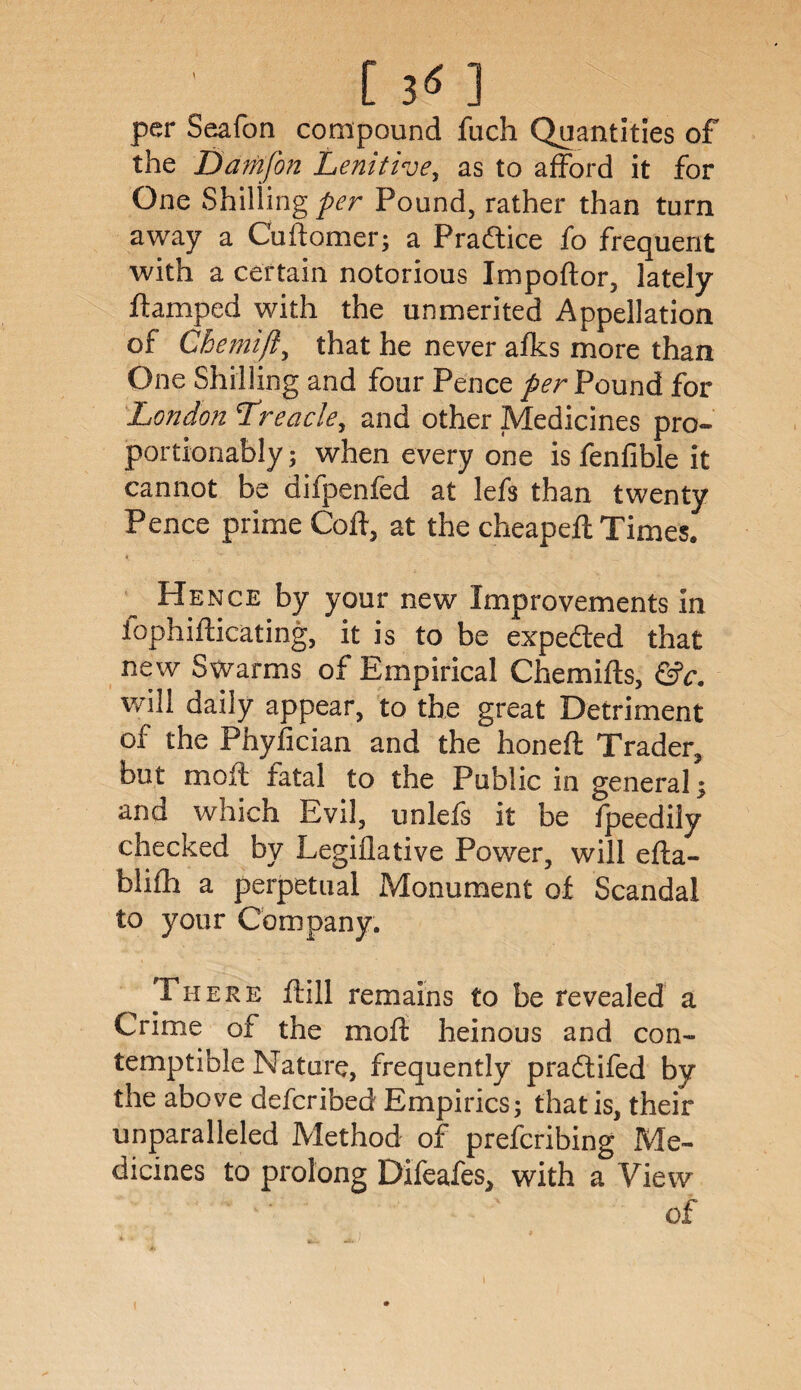 per Seafon compound fuch Quantities of the Damfon Lenitive, as to afford it for One Shilling per Pound, rather than turn away a Cuftomer; a Pradtice fo frequent with a certain notorious Impoftor, lately ftamped with the unmerited Appellation of Chemijl, that he never afks more than One Shilling and four Pence per Pound for London Treacle, and other Medicines pro- portionably; when every one is fenfible it cannot be difpenfed at lefs than twenty Pence prime Coft, at the cheapeft Times. Hence by your new Improvements in fophifticating, it is to be expected that new Swarms of Empirical Chemifts, &c. will daily appear, to the great Detriment of the Phyfician and the honeft Trader, but moft fatal to the Public in general; and which Evil, unlefs it be fpeedily checked by Legiflative Power, will efta- blifh a perpetual Monument of Scandal to your Company. There ftill remains to be revealed a Crime of the moft heinous and con¬ temptible Nature, frequently pradtifed by the above defcribed Empirics; that is, their unparalleled Method of prefcribing Me¬ dicines to prolong Difeafes, with a View of