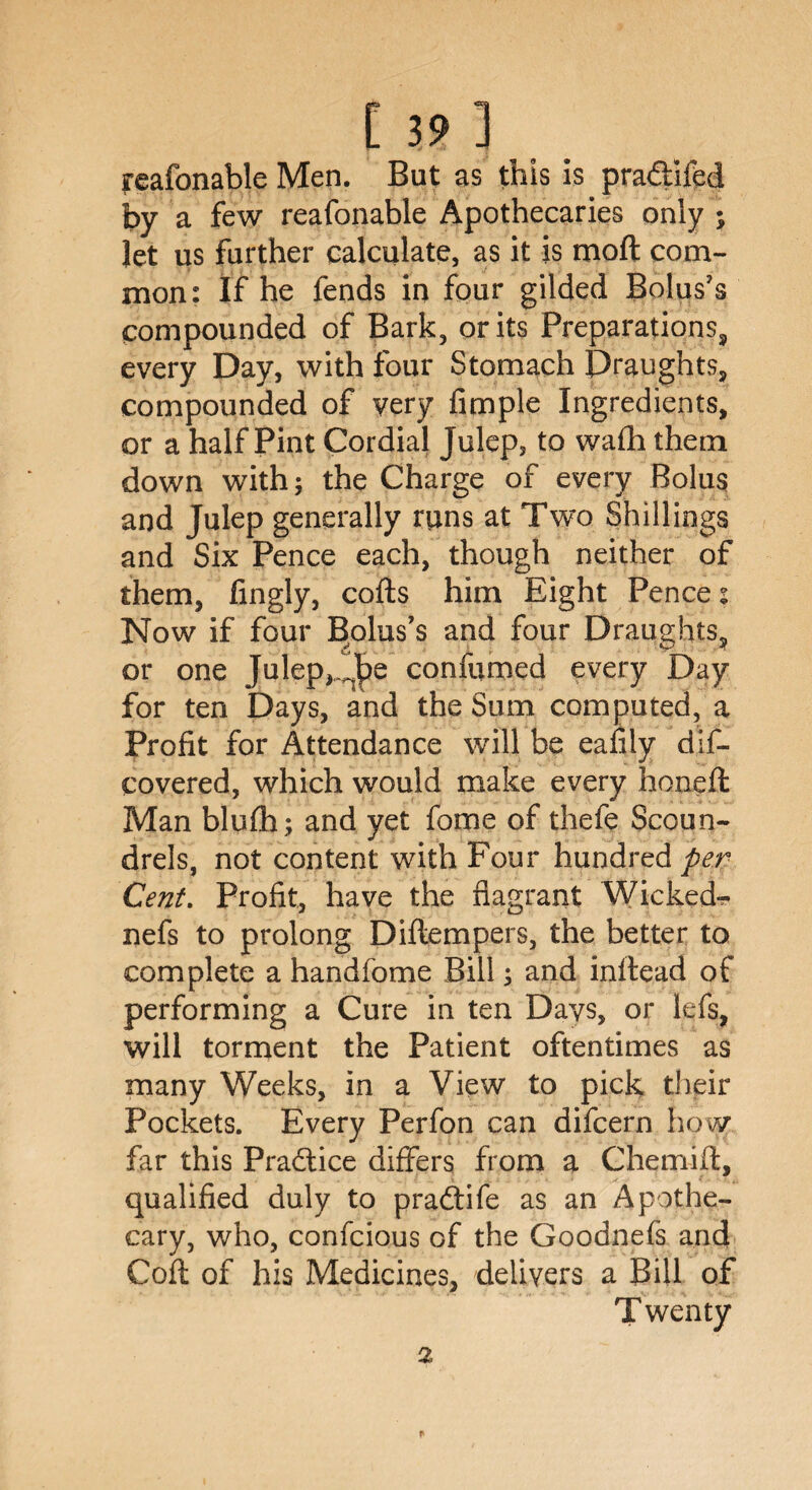 feafonable Men. But as this is pra&ifed by a few reafonable Apothecaries only ; let us further calculate, as it is moft com¬ mon: If he fends in four gilded Bolus’s compounded of Bark, or its Preparations, every Day, with four Stomach Draughts, compounded of very fimple Ingredients, or a half Pint Cordial Julep, to wafli them down with; the Charge of every Bolus and Julep generally runs at Two Shillings and Six Pence each, though neither of them, fingly, cofts him Eight Pence: Now if four Bolus’s and four Draughts, or one Julep,confumed every Day for ten Days, and the Sum computed, a Profit for Attendance will be eafily dis¬ covered, which would make every honeft Man blufh; and yet fome of thefe Scoun¬ drels, not content with Four hundred per Cent. Profit, have the flagrant Wicked- nefs to prolong Diftempers, the better to complete a handfome Bill; and inllead of performing a Cure in ten Days, or lefs, will torment the Patient oftentimes as many Weeks, in a View to pick their Pockets. Every Perfon can difcern how far this Practice differs from a Chemift, qualified duly to pradtife as an Apothe¬ cary, who, confcious of the Goodnefs and Cofl of his Medicines, delivers a Bill of Twenty 2