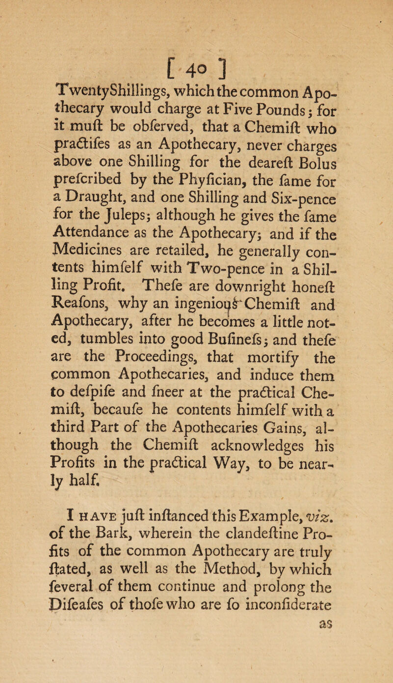 Twenty Shillings, which the common Apo¬ thecary would charge at Five Pounds; for it muft be obferved, that a Chemift who praftifes as an Apothecary, never charges above one Shilling for the deareft Bolus prefcribed by the Phyfician, the fame for a Draught, and one Shilling and Six-pence for the Juleps; although he gives the fame Attendance as the Apothecary; and if the Medicines are retailed, he generally con¬ tents himfelf with Two-pence in a Shil¬ ling Profit. Thefe are downright honeft Reafons, why an ingenioi^ Chemift and Apothecary, after he becomes a little not¬ ed, tumbles into good Bufinefs; and thefe are the Proceedings, that mortify the common Apothecaries, and induce them to defpife and fneer at the practical Che¬ mift, becaufe he contents himfelf with a third Part of the Apothecaries Gains, al¬ though the Chemift acknowledges his Profits in the practical Way, to be near¬ ly half. . ' / I have juft inftanced this Example, viz. of the Bark, wherein the clandeftine Pro¬ fits of the common Apothecary are truly ftated, as well as the Method, by which feveral of them continue and prolong the Difeafes of thofe who are fo inconfiderate