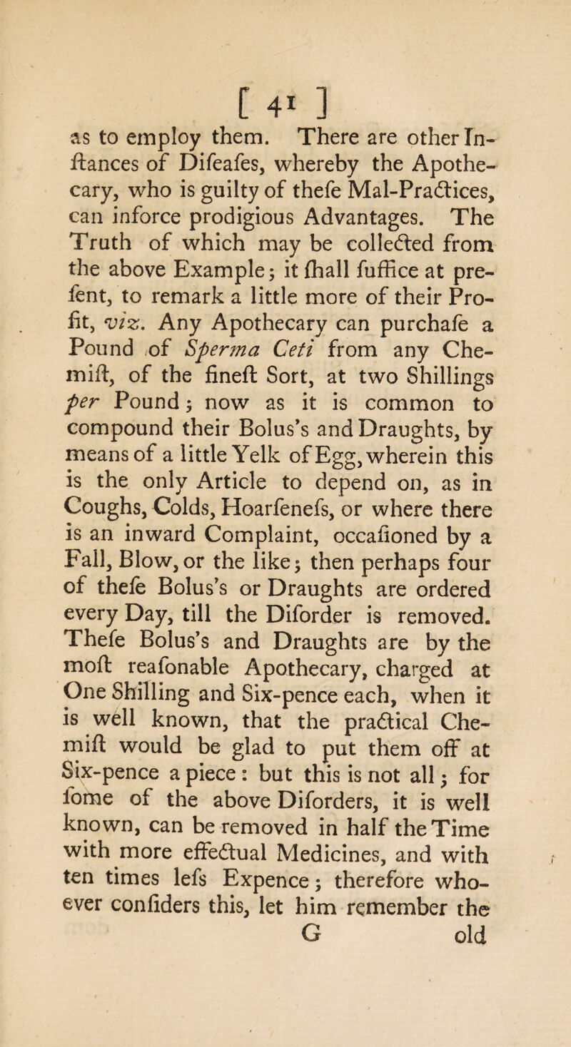 as to employ them. There are other In- ftances of Difeafes, whereby the Apothe¬ cary, who is guilty of thefe Mal-Pradtices, can inforce prodigious Advantages. The Truth of which may be collected from the above Example; it fhall fuffice at pre- fent, to remark a little more of their Pro¬ fit, viz. Any Apothecary can purchafe a Pound of Sperma Ceti from any Che- mift, of the fineft Sort, at two Shillings per Pound; now as it is common to compound their Bolus’s and Draughts, by means of a little Yelk of Egg, wherein this is the only Article to depend on, as in Coughs, Colds, Hoarfenefs, or where there is an inward Complaint, occafioned by a Fall, Blow, or the like; then perhaps four of thefe Bolus’s or Draughts are ordered every Day, till the Diforder is removed. Thefe Bolus’s and Draughts are by the moffc reafonable Apothecary, charged at One Shilling and Six-pence each, when it is well known, that the pradtical Che- mifl would be glad to put them off at Six-pence a piece : but this is not all; for fome of the above Diforders, it is well known, can be removed in half the Time with more effedtual Medicines, and with ten times lefs Expence; therefore who¬ ever confiders this, let him remember the G old