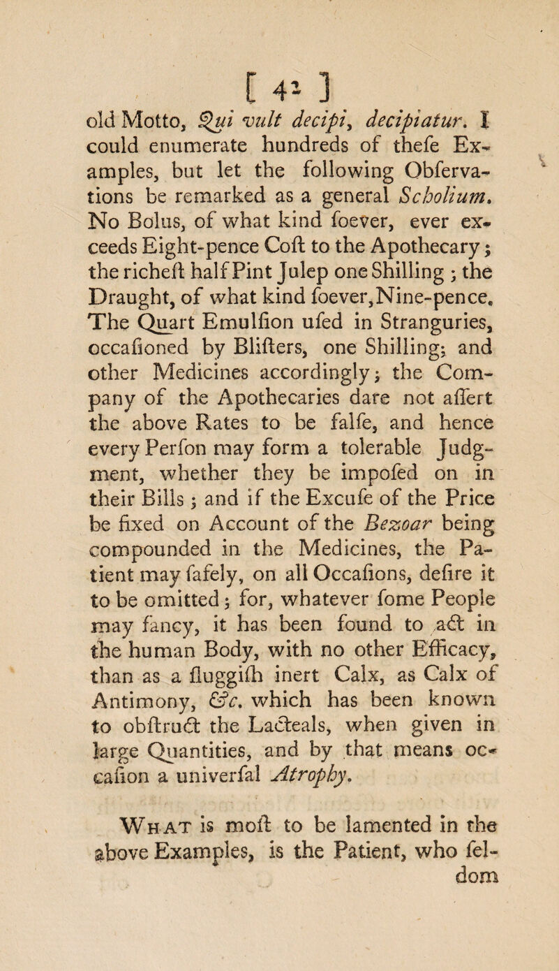 [ 40 old Motto, Qut vult decipiy decipiaiur. I could enumerate hundreds of thefe Ex¬ amples, but let the following Obferva- tions be remarked as a general Scholium. No Bolus, of what kind foever, ever ex¬ ceeds Eight-pence Coft to the Apothecary; the riched half Pint Julep one Shilling ; the Draught, of what kind foever,Nine-pences The Quart Emulfion ufed in Stranguries, occafioned by Bliders, one Shilling; and other Medicines accordingly; the Com¬ pany of the Apothecaries dare not affert the above Rates to be falfe, and hence every Perfon may form a tolerable Judg¬ ment, whether they be impofed on in their Bills; and if the Excufe of the Price be fixed on Account of the Bezoar being compounded in the Medicines, the Pa¬ tient may fafely, on all Occafions, defire it to be omitted; for, whatever fome People may fancy, it has been found to a£t in the human Body, with no other Efficacy, than as a fluggilh inert Calx, as Calx of Antimony, &c. which has been known to obftrudt the Lacteals, when given in large Quantities, and by that means oc- canon a univerfal Atrophy, Wh at is moil to be lamented in the above Examples, is the Patient, who fel- dom