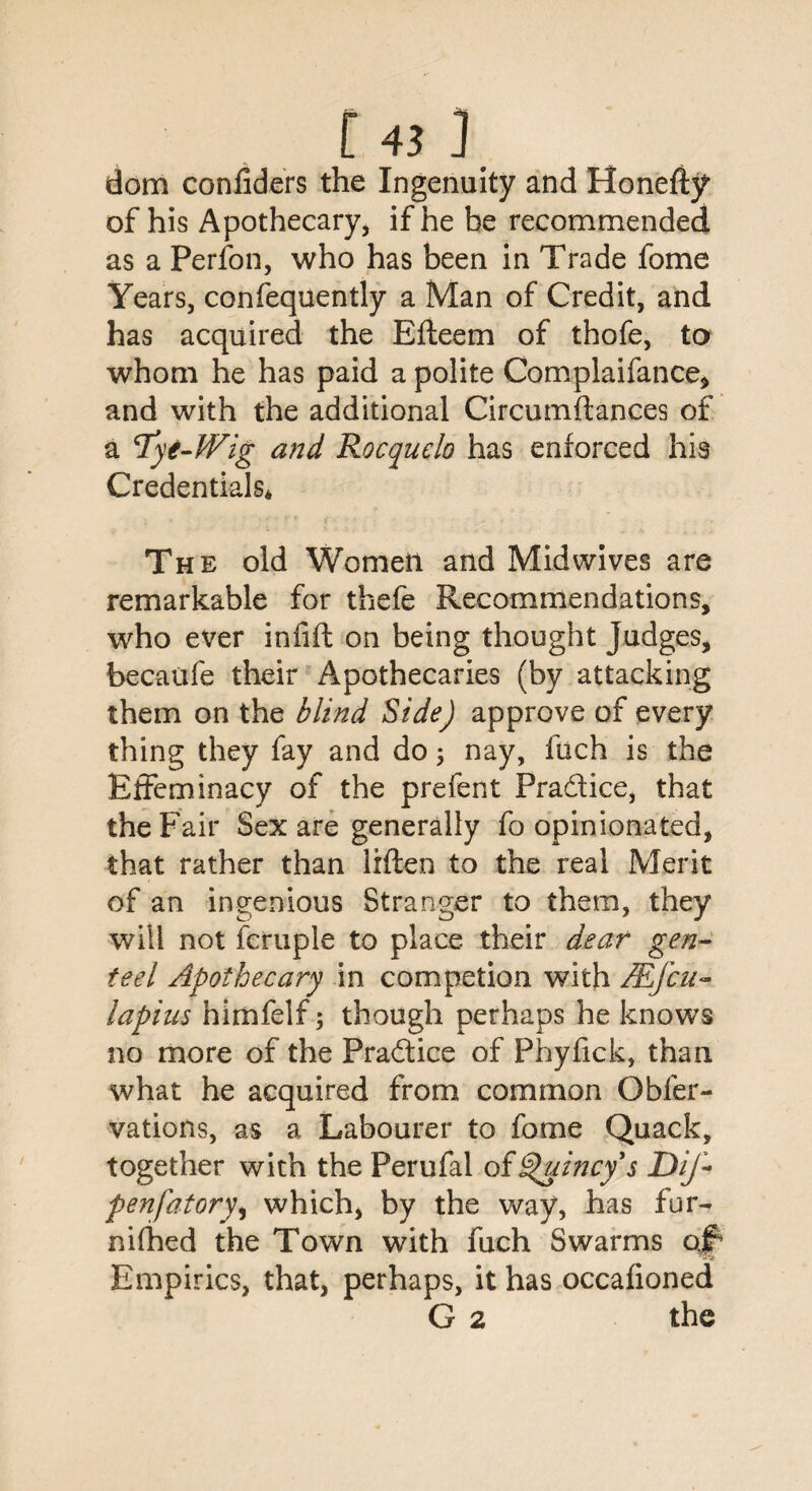 r«j dom confiders the Ingenuity and Honefty* of his Apothecary, if he be recommended as a Perfon, who has been in Trade fome Years, confequently a Man of Credit, and has acquired the Efteem of thofe, to whom he has paid a polite Complaifance, and with the additional Circumftances of a lyt-Wig and Rocquelo has enforced his Credentials* The old Women and Mid wives are remarkable for thefe Recommendations, who ever infill on being thought Judges, becaufe their Apothecaries (by attacking them on the blind Side) approve of every thing they fay and do; nay, fuch is the Effeminacy of the prefent Pradice, that the Fair Sex are generally fo opinionated, that rather than lilten to the real Merit of an ingenious Stranger to them, they will not fcruple to place their dear gen¬ teel Apothecary in competion with JEfcu- lapiu-s himfelf; though perhaps he knows no more of the Pradice of Phyfick, than what he acquired from common Obfer- vations, as a Labourer to fome Quack, together with the Perufal of Quincy s DiJ-- penfatory* which) by the way, has fur- nifhed the Town with fuch Swarms qf* Empirics, that, perhaps, it has occalionedi G 2 the