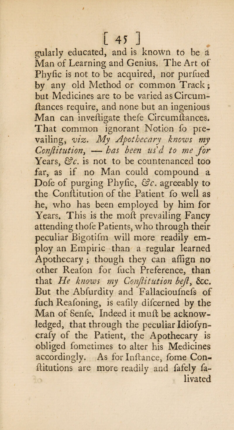 gularly educated, and is known to be a Man of Learning and Genius. The Art of Phyfic is not to be acquired, nor purfued by any old Method or common Track; but Medicines are to be varied asCircum- ftances require, and none but an ingenious Man can inveffi2;ate thefe Circumfiances. That common ignorant Notion fo pre¬ vailing, viz, My Apothecary knows my ConJIitution, — has been us d to me for Years, &c, is not to be countenanced too far, as if no Man could compound a Dofe of purging Phyfic, &c. agreeably to the Conflitution of the Patient fo well as he, who has been employed by him for Years. This is the moft prevailing Fancy attending thofe Patients, who through their peculiar Bigotifm will more readily em¬ ploy an Empiric than a regular learned Apothecary ; though they can aflign no other Reafon for fuch Preference, than that He knows my Conflitution befl, &c. But the Abfurditv and Fallacioufnefs of fuch Reafoning, is ealily difcerned by the Man of Senfe. Indeed it mud be acknow¬ ledged, that through the peculiar Idiofyn- crafy of the Patient, the Apothecary is obliged fometimes to alter his Medicines accordingly. As for Inftance, fome Con- flitutions are more readily and fafely fa- livated