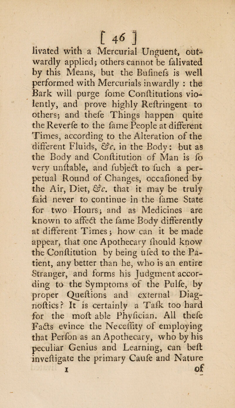 t4«] livated with a Mercurial Ungueilt, out¬ wardly applied; others cannot be falivated by this Means, but the Bufinefs is well performed with Mercurials inwardly : the Bark will purge feme Confutations vio¬ lently, and prove highly Reftringent to others; and thefe Things happen quite the Reverfe to the fame People at different Times, according to the Alteration of the different Fluids, in the Body: but as the Body and Confutation of Man is fo very unfable, and fubjecl to fuch a per¬ petual Round of Changes, occafioned by the Air, Diet, &c, that it may be truly faid never to continue in the fame State for two Hours; and as Medicines are known to affed the fame Body differently J j at different Times; how can it be made appear, that one Apothecary fhould know the Conftitution by being ufed to the Pa¬ tient, any better than he, who is an entire Stranger, and forms Ids Judgment accor¬ ding to the Symptoms of the Pulfe, by proper Queflions and external Diag¬ noses? It is certainly a Talk too hard for the mo ft able Phyfician. All thefe Fads evince the Neceffity of employing that Perfon as an Apothecary, who by his peculiar Genius and Learning, can befl invefigate the primary Caufe and Nature